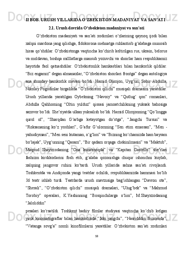 II BOB. URUSH YILLARIDA O ZBEKISTON MADANIYAT VA SAN ATI ʻ ʼ
2.1. Urush davrida O zbekiston madaniyat va san’ati 
ʻ
O zbekiston   madaniyati   va   san ati   xodimlari   o zlarining   qaynoq   ijodi   bilan	
ʻ ʼ ʻ
xalqni mardona jang qilishga, fidokorona mehnatga ruhlantirib g alabaga munosib	
ʻ
hissa qo shdilar. O zbekistonga vaqtincha ko chirib keltirilgan rus, ukrain, belorus	
ʻ ʻ ʻ
va moldavan, boshqa milllatlarga mansub yozuvchi va shoirlar ham respublikamiz
hayotida   faol   qatnashdilar.   O zbekistonlik   hamkasblari   bilan   hamkorlik   qildilar.	
ʻ
“Biz engamiz” degan almanaxlar, “O zbekiston shoirlari frontga” degan antologiya	
ʻ
ana   shunday   hamkorlik   mevasi   bo ldi.   Hamid   Olimjon,   Uyg un,   Sobir   Abdulla,
ʻ ʻ
Nikolay Pogodinlar birgalikda “O zbekiston qilichi” musiqali dramasini yaratdilar.	
ʻ
Urush   yillarida   yaratilgan   Oybekning   “Navoiy”   va   “Qutlug   qon”   romanlari,	
ʻ
Abdulla   Qahhorning   “Oltin   yulduz”   qissasi   jamoatchilikning   yuksak   bahosiga
sazovor bo ldi. She riyatda ulkan yuksalish bo ldi. Hamid Olimjonning “Qo lingga	
ʻ ʼ ʻ ʻ
qurol   ol”,   “Sharqdan   G arbga   ketayotgan   do stga”,   “Jangchi   Tursun”   va	
ʻ ʻ
“Roksananing   ko z   yoshlari”,   G afur   G ulomning   “Sen   etim   emassan”,   “Men   -	
ʻ ʻ ʻ
yahudiyman”, “Men seni kutaman, o g lim” va “Bizning ko chamizda ham bayram	
ʻ ʻ ʻ
bo lajak”, Uyg unning “Qasam”, “Bir qadam orqaga chekinilmasin” va “Maktub”,	
ʻ ʻ
Maqsud   Shayxzodaning   “Ona   kuzatmoqda”   va   “Kapitan   Gastello”   she rlari	
ʼ
fashizm   kirdikorlarini   fosh   etib,   g alaba   qozonishga   chuqur   ishonchni   kuylab,	
ʻ
xalqning   jangovor   ruhini   ko tardi.   Urush   yillarida   sahna   san ati   rivojlandi.	
ʻ ʼ
Toshkentda   va   Andijonda   yangi   teatrlar   ochildi,   respublikamizda   hammasi   bo lib	
ʻ
36   teatr   ishlab   turdi.   Teatrlarda   urush   mavzusiga   bag ishlangan   “Davron   ota”,	
ʻ
“Sherali”,   “O zbekiston   qilichi”   musiqali   dramalari,   “Ulug bek”   va   “Mahmud	
ʻ ʻ
Torobiy”   operalari,   K.Yashinning   “Bosqinchilarga   o lim”,   M.Shayxzodaning	
ʻ
“Jaloliddin” 
pesalari   ko rsatildi.   Toshkent   badiiy   filmlar   studiyasi   vaqtincha   ko chib   kelgan	
ʻ ʻ
yirik   kinomatograflar   bilan   hamkorlikda   “Ikki   jangchi”,   “Nasridddin   Buxoroda”,
“Vatanga   sovg a”   nomli   kinofilmlarni   yaratdilar.   O zbekiston   san ati   xodimlari	
ʻ ʻ ʼ
18