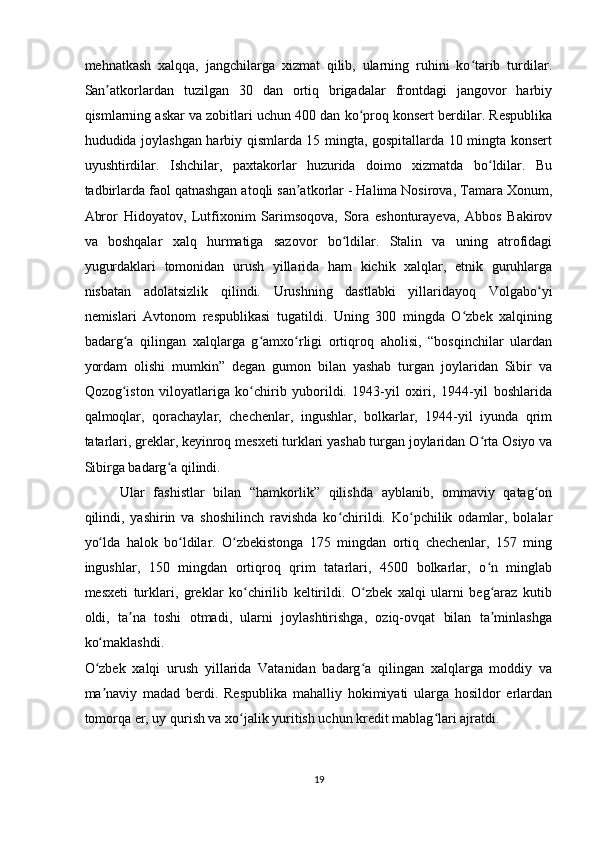 mehnatkash   xalqqa,   jangchilarga   xizmat   qilib,   ularning   ruhini   ko tarib   turdilar.ʻ
San atkorlardan   tuzilgan   30   dan   ortiq   brigadalar   frontdagi   jangovor   harbiy	
ʼ
qismlarning askar va zobitlari uchun 400 dan ko proq konsert berdilar. Respublika	
ʻ
hududida joylashgan harbiy qismlarda 15 mingta, gospitallarda 10 mingta konsert
uyushtirdilar.   Ishchilar,   paxtakorlar   huzurida   doimo   xizmatda   bo ldilar.   Bu	
ʻ
tadbirlarda faol qatnashgan atoqli san atkorlar - Halima Nosirova, Tamara Xonum,	
ʼ
Abror   Hidoyatov,   Lutfixonim   Sarimsoqova,   Sora   eshonturayeva,   Abbos   Bakirov
va   boshqalar   xalq   hurmatiga   sazovor   bo ldilar.   Stalin   va   uning   atrofidagi	
ʻ
yugurdaklari   tomonidan   urush   yillarida   ham   kichik   xalqlar,   etnik   guruhlarga
nisbatan   adolatsizlik   qilindi.   Urushning   dastlabki   yillaridayoq   Volgabo yi	
ʻ
nemislari   Avtonom   respublikasi   tugatildi.   Uning   300   mingda   O zbek   xalqining	
ʻ
badarg a   qilingan   xalqlarga   g amxo rligi   ortiqroq   aholisi,   “bosqinchilar   ulardan	
ʻ ʻ ʻ
yordam   olishi   mumkin”   degan   gumon   bilan   yashab   turgan   joylaridan   Sibir   va
Qozog iston   viloyatlariga   ko chirib   yuborildi.   1943-yil   oxiri,   1944-yil   boshlarida
ʻ ʻ
qalmoqlar,   qorachaylar,   chechenlar,   ingushlar,   bolkarlar,   1944-yil   iyunda   qrim
tatarlari, greklar, keyinroq mesxeti turklari yashab turgan joylaridan O rta Osiyo va	
ʻ
Sibirga badarg a qilindi.   	
ʻ
Ular   fashistlar   bilan   “hamkorlik”   qilishda   ayblanib,   ommaviy   qatag on	
ʻ
qilindi,   yashirin   va   shoshilinch   ravishda   ko chirildi.   Ko pchilik   odamlar,   bolalar	
ʻ ʻ
yo lda   halok   bo ldilar.   O zbekistonga   175   mingdan   ortiq   chechenlar,   157   ming	
ʻ ʻ ʻ
ingushlar,   150   mingdan   ortiqroq   qrim   tatarlari,   4500   bolkarlar,   o n   minglab	
ʻ
mesxeti   turklari,   greklar   ko chirilib   keltirildi.   O zbek   xalqi   ularni   beg araz   kutib	
ʻ ʻ ʻ
oldi,   ta na   toshi   otmadi,   ularni   joylashtirishga,   oziq-ovqat   bilan   ta minlashga	
ʼ ʼ
ko maklashdi. 	
ʻ
O zbek   xalqi   urush   yillarida   Vatanidan   badarg a   qilingan   xalqlarga   moddiy   va
ʻ ʻ
ma naviy   madad   berdi.   Respublika   mahalliy   hokimiyati   ularga   hosildor   erlardan
ʼ
tomorqa er, uy qurish va xo jalik yuritish uchun kredit mablag lari ajratdi.  	
ʻ ʻ
19  
    