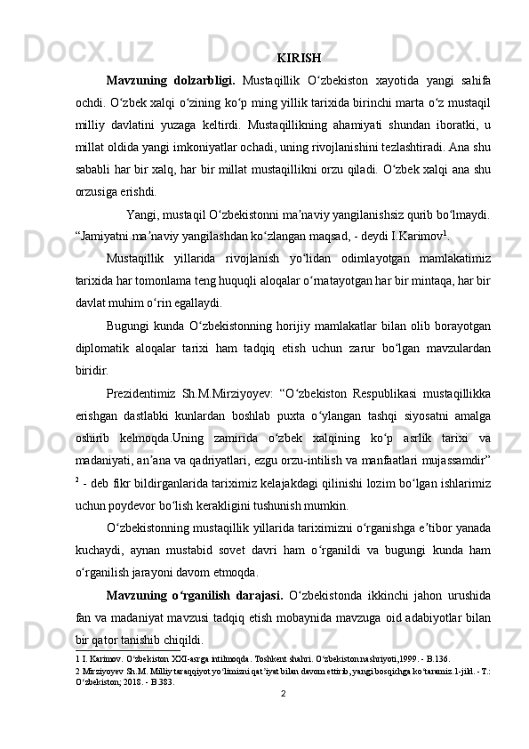 KIRISH 
Mavzuning   dolzarbligi.   Mustaqillik   O zbekiston   xayotida   yangi   sahifaʻ
ochdi. O zbek xalqi o zining ko p ming yillik tarixida birinchi marta o z mustaqil	
ʻ ʻ ʻ ʻ
milliy   davlatini   yuzaga   keltirdi.   Mustaqillikning   ahamiyati   shundan   iboratki,   u
millat oldida yangi imkoniyatlar ochadi, uning rivojlanishini tezlashtiradi. Ana shu
sababli har bir xalq, har bir millat mustaqillikni orzu qiladi. O zbek xalqi ana shu	
ʻ
orzusiga erishdi. 
Yangi, mustaqil O zbekistonni ma naviy yangilanishsiz qurib bo lmaydi. 	
ʻ ʼ ʻ
“Jamiyatni ma naviy yangilashdan ko zlangan maqsad, - deydi I.Karimov	
ʼ ʻ 1
. 
Mustaqillik   yillarida   rivojlanish   yo lidan   odimlayotgan   mamlakatimiz	
ʻ
tarixida har tomonlama teng huquqli aloqalar o rnatayotgan har bir mintaqa, har bir
ʻ
davlat muhim o rin egallaydi. 	
ʻ
Bugungi   kunda   O zbekistonning   horijiy   mamlakatlar   bilan   olib   borayotgan	
ʻ
diplomatik   aloqalar   tarixi   ham   tadqiq   etish   uchun   zarur   bo lgan   mavzulardan	
ʻ
biridir. 
Prezidentimiz   Sh.M.Mirziyoyev:   “O zbekiston   Respublikasi   mustaqillikka	
ʻ
erishgan   dastlabki   kunlardan   boshlab   puxta   o ylangan   tashqi   siyosatni   amalga	
ʻ
oshirib   kelmoqda.Uning   zamirida   o zbek   xalqining   ko p   asrlik   tarixi   va	
ʻ ʻ
madaniyati, an ana va qadriyatlari, ezgu orzu-intilish va manfaatlari mujassamdir”	
ʼ
2
  - deb fikr bildirganlarida tariximiz kelajakdagi qilinishi lozim bo lgan ishlarimiz	
ʻ
uchun poydevor bo lish kerakligini tushunish mumkin. 	
ʻ
O zbekistonning mustaqillik yillarida tariximizni o rganishga e tibor yanada	
ʻ ʻ ʼ
kuchaydi,   aynan   mustabid   sovet   davri   ham   o rganildi   va   bugungi   kunda   ham	
ʻ
o rganilish jarayoni davom etmoqda. 	
ʻ
Mavzuning   o rganilish   darajasi.  	
ʻ O zbekistonda   ikkinchi   jahon   urushida	ʻ
fan va madaniyat  mavzusi  tadqiq etish mobaynida mavzuga  oid adabiyotlar  bilan
bir qator tanishib chiqildi. 
1  I. Karimov. O zbekiston XXI-asrga intilmoqda. Toshkent shahri. O zbekiston nashriyoti,1999. - B.136. 	
ʻ ʻ
2  Mirziyoyev Sh.M. Milliy taraqqiyot yo limizni qat iyat bilan davom ettirib, yangi bosqichga ko taramiz.1-jild. -T.: 	
ʻ ʼ ʻ
O zbekiston; 2018. - B.383.	
ʻ  
2  
    