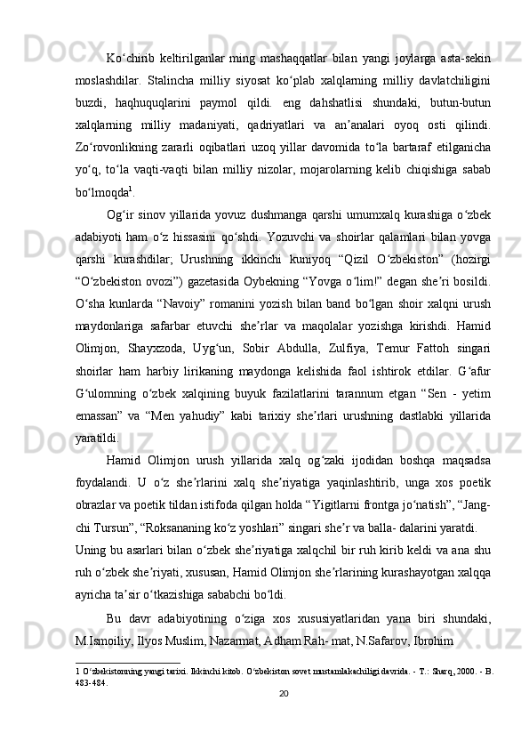 Ko chirib   keltirilganlar   ming   mashaqqatlar   bilan   yangi   joylarga   asta-sekinʻ
moslashdilar.   Stalincha   milliy   siyosat   ko plab   xalqlarning   milliy   davlatchiligini	
ʻ
buzdi,   haqhuquqlarini   paymol   qildi.   eng   dahshatlisi   shundaki,   butun-butun
xalqlarning   milliy   madaniyati,   qadriyatlari   va   an analari   oyoq   osti   qilindi.	
ʼ
Zo rovonlikning   zararli   oqibatlari   uzoq   yillar   davomida   to la   bartaraf   etilganicha	
ʻ ʻ
yo q,   to la   vaqti-vaqti   bilan   milliy   nizolar,   mojarolarning   kelib   chiqishiga   sabab
ʻ ʻ
bo lmoqda
ʻ 1
.  
Og ir   sinov   yillarida   yovuz   dushmanga   qarshi   umumxalq   kurashiga   o zbek	
ʻ ʻ
adabiyoti   ham   o z   hissasini   qo shdi.   Yozuvchi   va   shoirlar   qalamlari   bilan   yovga	
ʻ ʻ
qarshi   kurashdilar;   Urushning   ikkinchi   kuniyoq   “Qizil   O zbekiston”   (hozirgi	
ʻ
“O zbekiston ovozi”)  gazetasida  Oybekning “Yovga  o lim!” degan she ri  bosildi.	
ʻ ʻ ʼ
O sha   kunlarda   “Navoiy”   romanini   yozish   bilan   band   bo lgan   shoir   xalqni   urush
ʻ ʻ
maydonlariga   safarbar   etuvchi   she rlar   va   maqolalar   yozishga   kirishdi.   Hamid	
ʼ
Olimjon,   Shayxzoda,   Uyg un,   Sobir   Abdulla,   Zulfiya,   Temur   Fattoh   singari	
ʻ
shoirlar   ham   harbiy   lirikaning   maydonga   kelishida   faol   ishtirok   etdilar.   G afur	
ʻ
G ulomning   o zbek   xalqining   buyuk   fazilatlarini   tarannum   etgan   “Sen   -   yetim	
ʻ ʻ
emassan”   va   “Men   yahudiy”   kabi   tarixiy   she rlari   urushning   dastlabki   yillarida	
ʼ
yaratildi.  
Hamid   Olimjon   urush   yillarida   xalq   og zaki   ijodidan   boshqa   maqsadsa
ʻ
foydalandi.   U   o z   she rlarini   xalq   she riyatiga   yaqinlashtirib,   unga   xos   poetik	
ʻ ʼ ʼ
obrazlar va poetik tildan istifoda qilgan holda “Yigitlarni frontga jo natish”, “Jang-	
ʻ
chi Tursun”, “Roksananing ko z yoshlari” singari she r va balla- dalarini yaratdi. 	
ʻ ʼ
Uning bu asarlari bilan o zbek she riyatiga xalqchil bir ruh kirib keldi va ana shu	
ʻ ʼ
ruh o zbek she riyati, xususan, Hamid Olimjon she rlarining kurashayotgan xalqqa	
ʻ ʼ ʼ
ayricha ta sir o tkazishiga sababchi bo ldi.  	
ʼ ʻ ʻ
Bu   davr   adabiyotining   o ziga   xos   xususiyatlaridan   yana   biri   shundaki,	
ʻ
M.Ismoiliy, Ilyos Muslim, Nazarmat, Adham Rah- mat, N.Safarov, Ibrohim  
1  O zbekistonning yangi tarixi. Ikkinchi kitob. O zbekiston sovet mustamlakachiligi davrida. - T.: Sharq, 2000. - B.	
ʻ ʻ
483-484.  
20  
    