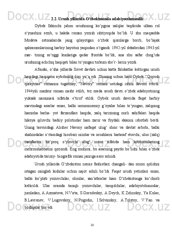 2.2. Urush yillarida O zbekistonda adabiyotshunoslik ʻ
Oybek   Ikkinchi   jahon   urushining   ko pgina   xalqlar   taqdirida   ulkan   rol	
ʻ
o ynashini   sezib,   u   hakda   roman   yozish   ishtiyoqida   bo ldi.   U   shu   maqsadda	
ʻ ʻ
Moskva   ostonalarida   jang   qilayotgan   o zbek   qismlarga   borib,   bo lajak	
ʻ ʻ
qahramonlarining harbiy hayotini yaqindan o rgandi. 1942-yil dekabridan 1943-yil
ʻ
mar-   tining   so nggi   kunlariga   qadar   frontda   bo ldi,   ana   shu   safar   chog ida	
ʻ ʻ ʻ
urushning achchiq haqiqati bilan to yingan turkum she r- larini yozdi.  	
ʻ ʼ
Afsuski,   o sha   yillarda   Sovet   davlati   uchun   katta   falokatlar   keltirgan   urush	
ʻ
haqidagi haqiqatni  aytishning iloji yo q edi. Shuning uchun ham Oybek “Quyosh	
ʻ
qoraymas”   romanini   tugatmay,   “Navoiy”   romani   ustidagi   ishini   davom   ettirdi.
1944yili   mazkur   roman   nashr   etilib,   tez   orada   urush   davri   o zbek   adabiyotining	
ʻ
yuksak   namunasi   sifatida   e tirof   etildi.   Oybek   urush   davrida   faqat   harbiy	
ʼ
mavzudagi   asarlar   emas,   balki   umuminsoniy   g oyalar   bilan   to yingan,   xalqning	
ʻ ʻ
hamisha   barha-   yot   farzandlari   haqida,   xalq   tarixining   nurli   sahifalari   haqida
hikoya   qiluvchi   badiiy   polotnolar   ham   zarur   va   foydali   ekanini   isbotlab   berdi.
Uning   tasviridagi   Alisher   Navoiy   nafaqat   ulug   shoir   va   davlat   arbobi,   balki
ʻ
shahzodalar o rtasidagi hisobsiz nizolar va urushlarni bartaraf etuvchi, ulus (xalq)	
ʻ
manfaatini   ko proq   o ylovchi   ulug   inson   sifatida   ham   kitobxonlarning
ʻ ʻ ʻ
mehrmuhabbatini   qozondi.   Eng   muhimi,   bu   asarning   paydo   bo lishi   bilan   o zbek	
ʻ ʻ
adabiyotida tarixiy- biografik roman janriga asos solindi.  
Urush   yillarida   O zbekiston   nemis   fashistlari   changali-   dan   omon   qolishni	
ʻ
istagan   minglab   kishilar   uchun   najot   sohili   bo ldi.   Faqat   urush   yetimlari   emas,	
ʻ
balki   ko plab   yozuvchilar,   olimlar,   san atkorlar   ham   O zbekistonga   ko chirib	
ʻ ʼ ʻ ʻ
keltirildi.   Ular   orasida   taniqli   yozuvchilar,   tanqidchilar,   adabiyotshunoslar,
jumladan,   A.Axmatova,   N.Virta,   S.Gorodeskiy,   A.Deych,   K.Zelinskiy,   Ya.Kolas,
B.Lavrenev,   V.Lugovskoy,   N.Pogodin,   I.Selvinskiy,   A.Tolstoy,   V.Yan   va
boshqalar bor edi. 
22  
    