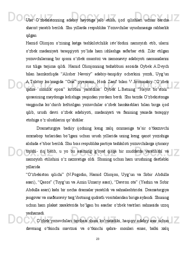 Ular   O zbekistonning   adabiy   hayotiga   jalb   etilib,   ijod   qilishlari   uchun   barchaʻ
sharoit yaratib berildi. Shu yillarda respublika Yozuvchilar uyushmasiga rahbarlik
qilgan 
Hamid   Olimjon   o zining   katga   tashkilotchilik   iste dodini   namoyish   etib,   ularni	
ʻ ʼ
o zbek   madaniyati   taraqqiyoti   yo lida   ham   ishlashga   safarbar   etdi.   Zikr   etilgan	
ʻ ʻ
yozuvchilarning   bir   qismi   o zbek   mumtoz   va   zamonaviy   adabiyoti   namunalarini	
ʻ
rus   tiliga   tarjima   qildi.   Hamid   Olimjonning   tashabbusi   asosida   Oybek   A.Deych
bilan   hamkorliqda   “Alisher   Navoiy”   adabiy-tanqidiy   ocherkini   yozdi,   Uyg un	
ʻ
A.Tolstoy   ko magida   “Ona”   pyesasini,   Hodi   Zarif   bilan   V.Jirmunskiy   “O zbek	
ʻ ʻ
qahra-   monlik   eposi”   kitobini   yaratdilar.   Oybek   L.Batning   “Hayot   bo stoni”	
ʻ
qissasining maydonga kelishiga yaqindan yordam berdi. Shu tarzda O zbekistonga	
ʻ
vaqgincha   ko chirib   keltirilgan   yozuvchilar   o zbek   hamkasblari   bilan   birga   ijod	
ʻ ʻ
qilib,   urush   davri   o zbek   adabiyoti,   madaniyati   va   fanining   yanada   taraqqiy	
ʻ
etishiga o z ulushlarini qo shdilar.  	
ʻ ʻ
Dramaturgiya   badiiy   ijodning   keng   xalq   ommasiga   ta sir   o tkazuvchi	
ʼ ʻ
ommabop   turlaridan   bo lgani   uchun   urush   yillarida   uning   keng   qanot   yozishiga	
ʻ
alohida e tibor berildi. Shu bois respublika partiya tashkiloti yozuvchilarga ijtimoiy	
ʼ
topshi-   riq   berib,   u   yo   bu   asarning   g oyat   qisqa   bir   muddatda   yaratilishi   va	
ʻ
namoyish   etilishini   o z   nazoratiga   oldi.   Shuning   uchun   ham   urushning   dastlabki	
ʻ
yillarida 
“O zbekiston   qilichi”   (N.Pogodin,   Hamid   Olimjon,   Uyg un   va   Sobir   Abdulla	
ʻ ʻ
asari), “Qasos”  (Tuyg un va Amin Umariy asari), “Davron ota” (Yashin va Sobir	
ʻ
Abdulla asari) kabi bir necha dramalar yaratildi va sahnalashtiridsi. Dramaturgiya
jangovar va mafkuraviy targ ibotning qudratli vositalaridan biriga aylandi. Shuning	
ʻ
uchun   ham   plakat   xarakterida   bo lgan   bu   asarlar   o zbek   teatrlari   sahnasida   uzoq	
ʻ ʻ
yashamadi.  
O zbek  yozuvchilari   tajribasi  shuni  ko rsatadiki,  haqiqiy  adabiy  asar   uchun	
ʻ ʻ
davrning   o tkinchi   mavzusi   va   o tkinchi   qahra-   monlari   emas,   balki   xalq	
ʻ ʻ
23  
    