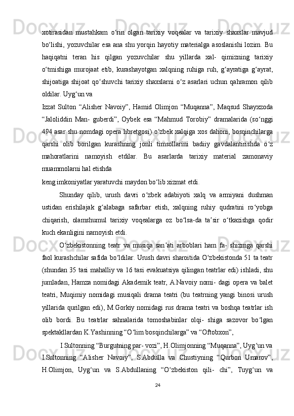 xotirasidan   mustahkam   o rin   olgan   tarixiy   voqealar   va   tarixiy   shaxslar   mavjudʻ
bo lishi, yozuvchilar esa ana shu yorqin hayotiy materialga asoslanishi  lozim. Bu	
ʻ
haqiqatni   teran   his   qilgan   yozuvchilar   shu   yillarda   xal-   qimizning   tarixiy
o tmishiga   murojaat   etib,   kurashayotgan   xalqning   ruhiga   ruh,   g ayratiga   g ayrat,
ʻ ʻ ʻ
shijoatiga   shijoat   qo shuvchi   tarixiy   shaxslarni   o z   asarlari   uchun   qahramon   qilib	
ʻ ʻ
oldilar. Uyg un va 	
ʻ
Izzat   Sulton   “Alisher   Navoiy”,   Hamid   Olimjon   “Muqanna”,   Maqsud   Shayxzoda
“Jaloliddin   Man-   guberdi”,   Oybek   esa   “Mahmud   Torobiy”   dramalarida   (so nggi	
ʻ
494 asar shu nomdagi opera libretgosi) o zbek xalqiga xos dahoni, bosqinchilarga	
ʻ
qarshi   olib   borilgan   kurashning   jonli   timsollarini   badiiy   gavdalantirishda   o z	
ʻ
mahoratlarini   namoyish   etdilar.   Bu   asarlarda   tarixiy   material   zamonaviy
muammolarni hal etishda 
keng imkoniyatlar yaratuvchi maydon bo lib xizmat etdi.  	
ʻ
Shunday   qilib,   urush   davri   o zbek   adabiyoti   xalq   va   armiyani   dushman	
ʻ
ustidan   erishilajak   g alabaga   safarbar   etish,   xalqning   ruhiy   qudratini   ro yobga	
ʻ ʻ
chiqarish,   olamshumul   tarixiy   voqealarga   oz   bo lsa-da   ta sir   o tkazishga   qodir	
ʻ ʼ ʻ
kuch ekanligini namoyish etdi.  
O zbekistonning   teatr   va   musiqa   san ati   arboblari   ham   fa-   shizmga   qarshi	
ʻ ʼ
faol kurashchilar safida bo ldilar. Urush davri sharoitida O zbekistonda 51 ta teatr	
ʻ ʻ
(shundan 35 tasi mahalliy va 16 tasi evakuatsiya qilingan teatrlar edi) ishladi, shu
jumladan, Hamza  nomidagi   Akademik  teatr,  A.Navoiy  nomi-  dagi  opera va  balet
teatri,   Muqimiy   nomidagi   musiqali   drama   teatri   (bu   teatrning   yangi   binosi   urush
yillarida qurilgan edi), M.Gorkiy nomidagi rus drama teatri va boshqa teatrlar ish
olib   bordi.   Bu   teatrlar   sahnalarida   tomoshabinlar   olqi-   shiga   sazovor   bo lgan	
ʻ
spektakllardan K.Yashinning “O lim bosqinchilarga” va “Oftobxon”,  	
ʻ
I.Sultonning “Burgutning par- vozi”, H.Olimjonning “Muqanna”, Uyg un va 	
ʻ
I.Sultonning   “Alisher   Navoiy”,   S.Abdulla   va   Chustiyning   “Qurbon   Umarov”,
H.Olimjon,   Uyg un   va   S.Abdullaning   “O zbekiston   qili-   chi”,   Tuyg un   va	
ʻ ʻ ʻ
24  
    