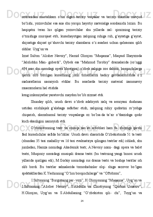 xotirasidan   mustahkam   o rin   olgan   tarixiy   voqealar   va   tarixiy   shaxslar   mavjudʻ
bo lishi, yozuvchilar esa ana shu yorqin hayotiy materialga asoslanishi  lozim. Bu	
ʻ
haqiqatni   teran   his   qilgan   yozuvchilar   shu   yillarda   xal-   qimizning   tarixiy
o tmishiga   murojaat   etib,   kurashayotgan   xalqning   ruhiga   ruh,   g ayratiga   g ayrat,
ʻ ʻ ʻ
shijoatiga   shijoat   qo shuvchi   tarixiy   shaxslarni   o z   asarlari   uchun   qahramon   qilib	
ʻ ʻ
oldilar. Uyg un va 	
ʻ
Izzat   Sulton   “Alisher   Navoiy”,   Hamid   Olimjon   “Muqanna”,   Maqsud   Shayxzoda
“Jaloliddin   Man-   guberdi”,   Oybek   esa   “Mahmud   Torobiy”   dramalarida   (so nggi	
ʻ
494 asar shu nomdagi opera libretgosi) o zbek xalqiga xos dahoni, bosqinchilarga	
ʻ
qarshi   olib   borilgan   kurashning   jonli   timsollarini   badiiy   gavdalantirishda   o z	
ʻ
mahoratlarini   namoyish   etdilar.   Bu   asarlarda   tarixiy   material   zamonaviy
muammolarni hal etishda 
keng imkoniyatlar yaratuvchi maydon bo lib xizmat etdi.  	
ʻ
Shunday   qilib,   urush   davri   o zbek   adabiyoti   xalq   va   armiyani   dushman	
ʻ
ustidan   erishilajak   g alabaga   safarbar   etish,   xalqning   ruhiy   qudratini   ro yobga	
ʻ ʻ
chiqarish,   olamshumul   tarixiy   voqealarga   oz   bo lsa-da   ta sir   o tkazishga   qodir	
ʻ ʼ ʻ
kuch ekanligini namoyish etdi.  
O zbekistonning   teatr   va   musiqa   san ati   arboblari   ham   fa-   shizmga   qarshi	
ʻ ʼ
faol kurashchilar safida bo ldilar. Urush davri sharoitida O zbekistonda 51 ta teatr	
ʻ ʻ
(shundan 35 tasi mahalliy va 16 tasi evakuatsiya qilingan teatrlar edi) ishladi, shu
jumladan, Hamza  nomidagi   Akademik  teatr,  A.Navoiy  nomi-  dagi  opera va  balet
teatri,   Muqimiy   nomidagi   musiqali   drama   teatri   (bu   teatrning   yangi   binosi   urush
yillarida qurilgan edi), M.Gorkiy nomidagi rus drama teatri va boshqa teatrlar ish
olib   bordi.   Bu   teatrlar   sahnalarida   tomoshabinlar   olqi-   shiga   sazovor   bo lgan	
ʻ
spektakllardan K.Yashinning “O lim bosqinchilarga” va “Oftobxon”,  	
ʻ
I.Sultonning “Burgutning par- vozi”, H.Olimjonning “Muqanna”, Uyg un va 	
ʻ
I.Sultonning   “Alisher   Navoiy”,   S.Abdulla   va   Chustiyning   “Qurbon   Umarov”,
H.Olimjon,   Uyg un   va   S.Abdullaning   “O zbekiston   qili-   chi”,   Tuyg un   va	
ʻ ʻ ʻ
24