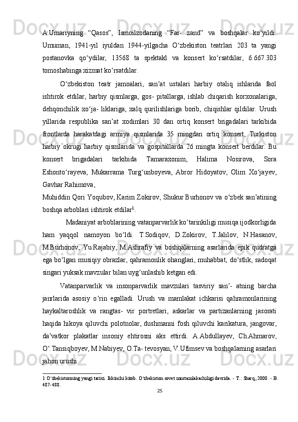 A.Umariyning   “Qasos”,   Ismoilzodaning   “Far-   zand”   va   boshqalar   ko yildi.ʻ
Umuman,   1941-yil   iyuldan   1944-yilgacha   O zbekiston   teatrlari   203   ta   yangi	
ʻ
postanovka   qo ydilar,   13568   ta   spektakl   va   konsert   ko rsatdilar,   6.667.303	
ʻ ʻ
tomoshabinga xizmat ko rsatdilar.  	
ʻ
O zbekiston   teatr   jamoalari,   san at   ustalari   harbiy   otaliq   ishlarida   faol	
ʻ ʼ
ishtirok   etdilar,   harbiy   qismlarga,   gos-   pitallarga,   ishlab   chiqarish   korxonalariga,
dehqonchilik   xo ja-   liklariga,   xalq   qurilishlariga   borib,   chiqishlar   qildilar.   Urush	
ʻ
yillarida   respublika   san at   xodimlari   30   dan   ortiq   konsert   brigadalari   tarkibida	
ʼ
frontlarda   harakatdagi   armiya   qismlarida   35   mingdan   ortiq   konsert,   Turkiston
harbiy   okrugi   harbiy   qismlarida   va   gospitallarda   26   mingta   konsert   berdilar.   Bu
konsert   brigadalari   tarkibida   Tamaraxonim,   Halima   Nosirova,   Sora
Eshonto rayeva,   Mukarrama   Turg unboyeva,   Abror   Hidoyatov,   Olim   Xo jayev,	
ʻ ʻ ʻ
Gavhar Rahimova, 
Muhiddin Qori Yoqubov, Karim Zokirov, Shukur Burhonov va o zbek san atining	
ʻ ʼ
boshqa arboblari ishtirok etdilar 1
.  
Madaniyat arboblarining vatanparvarlik ko tarinkiligi musiqa ijodkorligida 	
ʻ
ham   yaqqol   namoyon   bo ldi.   T.Sodiqov,   D.Zokirov,   T.Jalilov,   N.Hasanov,	
ʻ
M.Burhonov,   Yu.Rajabiy,   M.Ashrafiy   va   boshqalarning   asarlarida   epik   qudratga
ega bo lgan musiqiy obrazlar, qahramonlik ohanglari, muhabbat, do stlik, sadoqat	
ʻ ʻ
singari yuksak mavzular bilan uyg unlashib ketgan edi.  	
ʻ
Vatanparvarlik   va   insonparvarlik   mavzulari   tasviriy   san -   atning   barcha	
ʼ
janrlarida   asosiy   o rin   egalladi.   Urush   va   mamlakat   ichkarisi   qahramonlarining	
ʻ
haykaltaroshlik   va   rangtas-   vir   portretlari,   askarlar   va   partizanlarning   jasorati
haqida   hikoya   qiluvchi   polotnolar,   dushmanni   fosh   qiluvchi   karikatura,   jangovar,
da vatkor   plakatlar   insoniy   ehtirosni   aks   ettirdi.   A.Abdullayev,   Ch.Ahmarov,	
ʼ
O .Tansiqboyev, M.Nabiyev, O.Ta- tevosyan, V.Ufimsev va boshqalarning asarlari
ʻ
jahon urushi 
1  O zbekistonning yangi tarixi. Ikkinchi kitob. O zbekiston sovet mustamlakachiligi davrida. - T.: Sharq, 2000. - B.
ʻ ʻ
487-488.  
25  
    