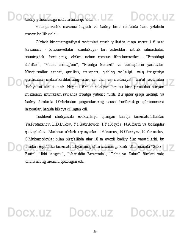 badiiy yilnomasiga muhim hissa qo shdi.  ʻ
Vatanparvarlik   mavzusi   hujjatli   va   badiiy   kino   san atida   ham   yetakchi	
ʼ
mavzu bo lib qoldi.  	
ʻ
O zbek   kinomatografiyasi   xodimlari   urush   yillarida   qisqa   metrajli   filmlar
ʻ
turkumini   -   kinonovellalar,   kinohikoya-   lar,   ocherklar,   satirik   sahnachalar,
shuningdek,   front   jang-   chilari   uchun   maxsus   film-konsertlar   -   “Frontdagi
do stlar”,   “Vatan   armug oni”,   “Frontga   konsert”   va   boshqalarni   yaratdilar.	
ʻ ʻ
Kinojurnallar   sanoat,   qurilish,   transport,   qishloq   xo jaligi,   xalq   irrigatsiya	
ʻ
qurilishlari   mehnatkashlarining   ishi-   ni,   fan   va   madaniyat,   san at   xodimlari	
ʼ
faoliyatini   aks   et-   tirdi.   Hujjatli   filmlar   studiyasi   har   bir   kino   jurnaldan   olingan
nusxalarni   muntazam   ravishda   frontga   yuborib   turdi.   Bir   qator   qisqa   metrajli   va
badiiy   filmlarda   O zbekiston   jangchilarining   urush   frontlaridagi   qahramonona	
ʻ
jasoratlari haqida hikoya qilingan edi.  
Toshkent   studiyasida   evakuatsiya   qilingan   taniqli   kinematofaflardan
Ya.Protazanov,   L.D.Lukov,   Ye.Gabrilovich,   I.Ye.Xeyfis,   N.A.Zarxi   va   boshqalar
ijod   qilishdi.   Mashhur   o zbek   rejissyorlari   I.A zamov,   N.G aniyev,   K.Yormatov,	
ʻ ʼ ʻ
S.Muhamedovlar   bilan   birg alikda   ular   10   ta   ovozli   badiiy   film   yaratdilarki,   bu	
ʻ
filmlar respublika kinematofafiyasining oltin xazinasiga kirdi. Ular orasida “Suxe-
Botir”,   “Ikki   jangchi”,   “Nasriddin   Buxoroda”,   “Tohir   va   Zuhra”   filmlari   xalq
ommasining mehrini qozongan edi.  
   
26  
    