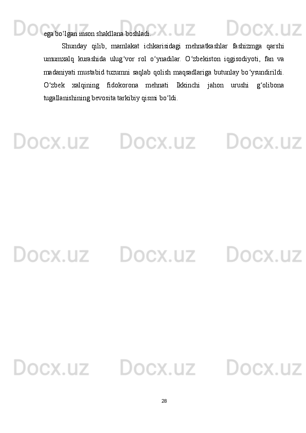 ega bo lgan inson shakllana boshladi.  ʻ
Shunday   qilib,   mamlakat   ichkarisidagi   mehnatkashlar   fashizmga   qarshi
umumxalq   kurashida   ulug vor   rol   o ynadilar.   O zbekiston   iqgisodiyoti,   fan   va	
ʻ ʻ ʻ
madaniyati mustabid tuzumni saqlab qolish maqsadlariga butunlay bo ysundirildi.	
ʻ
O zbek   xalqining   fidokorona   mehnati   Ikkinchi   jahon   urushi   g olibona	
ʻ ʻ
tugallanishining bevosita tarkibiy qismi bo ldi.  	
ʻ
   
28  
    