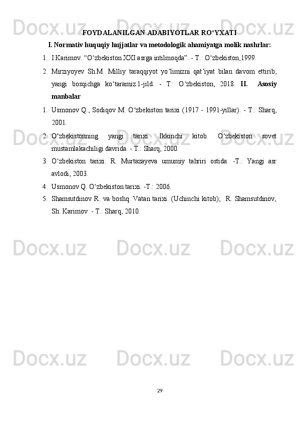 FOYDALANILGAN ADABIYOTLAR RO YXATI  ʻ
I. Normativ huquqiy hujjatlar va metodologik ahamiyatga molik nashrlar: 
1. I.Karimov. “O zbekiston XXI asrga intilmoqda”. - T.: O zbekiston,1999. 	
ʻ ʻ
2. Mirziyoyev   Sh.M.   Milliy   taraqqiyot   yo limizni   qat iyat   bilan   davom   ettirib,	
ʻ ʼ
yangi   bosqichga   ko taramiz.1-jild.   -   T.:   O zbekiston,   2018.  	
ʻ ʻ II.     Asosiy
manbalar 
1. Usmonov Q., Sodiqov M. O zbekiston tarixi  (1917 - 1991-yillar). - T.:  Sharq,	
ʻ
2001.  
2. O zbekistonning   yangi   tarixi.   Ikkinchi   kitob.   O zbekiston   sovet	
ʻ ʻ
mustamlakachiligi davrida. - T.: Sharq, 2000. 
3. O zbekiston   tarixi.   R.   Murtazayeva   umumiy   tahriri   ostida.   -T.:   Yangi   asr
ʻ
avlodi, 2003.   
4. Usmonov Q. O zbekiston tarixi. -T.: 2006.   	
ʻ
5. Shamsutdinov  R.  va   boshq.  Vatan  tarixi.  (Uchinchi   kitob);    R.   Shamsutdinov,
Sh.  Karimov  - T.: Sharq, 2010. 
29  
    