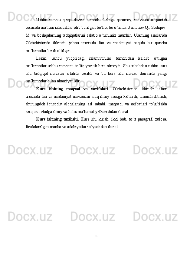 Ushbu   mavzu   qisqa   davrni   qamrab   olishiga   qaramay,   mavzuni   o rganishʻ
borasida ma lum izlanishlar olib borilgan bo lib, bu o rinda Usmonov Q., Sodiqov 	
ʼ ʻ ʻ
M. va boshqalarning tadqiqotlarini eslatib o tishimiz mumkin. Ularning asarlarida	
ʻ
O zbekistonda   ikkinchi   jahon   urushida   fan   va   madaniyat   haqida   bir   qancha	
ʻ
ma lumotlar berib o tilgan. 
ʼ ʻ
Lekin,   ushbu   yuqoridagi   izlanuvchilar   tomonidan   keltirb   o tilgan	
ʻ
ma lumotlar ushbu mavzuni to liq yoritib bera olmaydi. Shu sababdan ushbu kurs	
ʼ ʻ
ishi   tadqiqot   mavzusi   sifatida   berildi   va   bu   kurs   ishi   mavzu   doirasida   yangi
ma lumotlar bilan ahamiyatlidir. 
ʼ
Kurs   ishining   maqsad   va   vazifalari.   O zbekistonda   ikkinchi   jahon	
ʻ
urushida fan va madaniyat mavzusini aniq ilmiy asosga keltirish, umumlashtirish,
shuningdek   iqtisodiy   aloqalarning   asl   sababi,   maqsadi   va   oqibatlari   to g risida	
ʻ ʻ
kelajak avlodga ilmiy va holis ma lumot yetkazishdan iborat.  	
ʼ
Kurs   ishining   tuzilishi.   Kurs   ishi   kirish,   ikki   bob,   to rt   paragraf,   xulosa,	
ʻ
foydalanilgan manba va adabiyotlar ro yxatidan iborat. 	
ʻ
 
 
3  
    