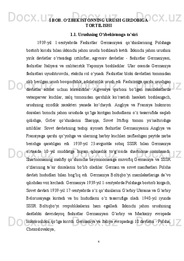 I BOB. O ZBEKISTONNING URUSH GIRDOBIGAʻ
TORTILISHI 
1.1. Urushning O zbekistonga ta’siri 	
ʻ
1939-yil   1-sentyabrda   Fashistlar   Germaniyasi   qo shinlarining   Polshaga	
ʻ
bostirib kirishi bilan ikkinchi jahon urushi boshlanib ketdi. Ikkinchi jahon urushini
yirik   davlatlar   o rtasidagi   ixtiloflar,   agressiv   davlatlar   -   fashistlar   Germaniyasi,	
ʻ
fashistlar   Italiyasi   va   militaristik   Yaponiya   boshladilar.   Ular   orasida   Germaniya
fashistlari uyushtiruvchi, etakchi rol o ynadi. Fashistlar bloki davlatlari tomonidan	
ʻ
olib berilgan urush bosqinchilik, adolatsizlik urush edi. Fashizmga qarshi urushgan
davlatlar   adolat   uchun   kurashdilar.   Agressiya   qurboni   bo lgan   mamlakatlarda	
ʻ
vatanparvar   kuchlar,   xalq   tomonidan   qarshilik   ko rsatish   harakati   boshlangach,	
ʻ
urushning   ozodlik   xarakteri   yanada   ko chaydi.   Angliya   va   Fransiya   hukmron	
ʻ
doiralari   birinchi   jahon urushida  qo lga  kiritgan  hududlarni  o z tasarrufida saqlab	
ʻ ʻ
qolishga,   Gitler   qo shinlarini   Sharqqa,   Sovet   Ittifoqi   tomon   yo naltirishga	
ʻ ʻ
intildilar.   Sovet   davlatining   tashqi   siyosati   fashistlar   Germaniyasini   Angliya   va
Fransiyaga   qarshi  qo yishga  va  ularning  harbiy  kuchlari  zaiflashgan  paytda  zarba
ʻ
berishga   qaratilgan   edi.   1939-yil   23-avgustda   sobiq   SSSR   bilan   Germaniya
o rtasida   10   yil   muddatga   hujum   qilmaslik   to g risida   shartnoma   imzolanadi.	
ʻ ʻ ʻ
Shartnomaning mahfiy qo shimcha  bayonnomasiga  muvofiq Germaniya va  SSSR	
ʻ
o zlarining   ta sir   doiralarini   bo lib   oladilar.   German   va   sovet   manfaatlari   Polsha	
ʻ ʼ ʻ
davlati   hududlari   bilan   bog liq   edi.   Germaniya   Boltiqbo yi   mamlakatlariga   da vo	
ʻ ʻ ʼ
qilishdan voz kechadi. Germaniya 1939-yil 1-sentyabrda Polshaga bostirib kirgach,
Sovet davlati 1939-yil 17-sentyabrda o z qo shinlarini G arbiy Ukraina va G arbiy	
ʻ ʻ ʻ ʻ
Belorussiyaga   kiritadi   va   bu   hududlarni   o z   tasarrufiga   oladi.   1940-yil   iyunda	
ʻ
SSSR   Boltiqbo yi   respublikalarini   ham   egalladi.   Ikkinchi   jahon   urushining	
ʻ
dastlabki   davridayoq   fashistlar   Germaniyasi   G arbiy   va   Markaziy   evropada	
ʻ
hukmronlikni qo lga kiritdi. Germaniya va Italiya evropadagi 10 davlatni - Polsha,	
ʻ
Chexoslovakiya, 
4  
    