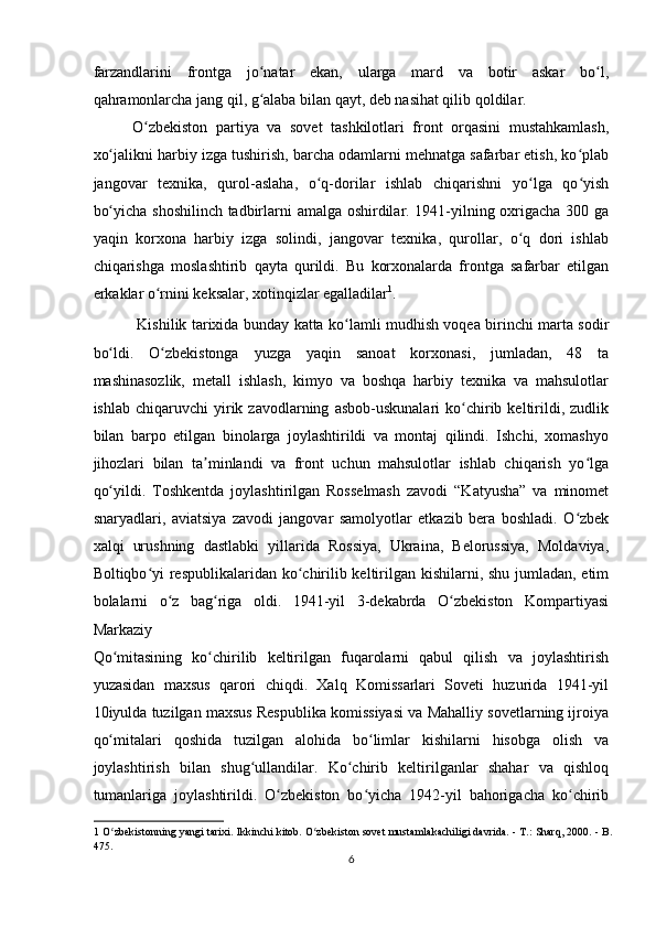 farzandlarini   frontga   jo natar   ekan,   ularga   mard   va   botir   askar   bo l,ʻ ʻ
qahramonlarcha jang qil, g alaba bilan qayt, deb nasihat qilib qoldilar.  
ʻ
O zbekiston   partiya   va   sovet   tashkilotlari   front   orqasini   mustahkamlash,	
ʻ
xo jalikni harbiy izga tushirish, barcha odamlarni mehnatga safarbar etish, ko plab	
ʻ ʻ
jangovar   texnika,   qurol-aslaha,   o q-dorilar   ishlab   chiqarishni   yo lga   qo yish	
ʻ ʻ ʻ
bo yicha shoshilinch tadbirlarni amalga oshirdilar. 1941-yilning oxrigacha 300 ga	
ʻ
yaqin   korxona   harbiy   izga   solindi,   jangovar   texnika,   qurollar,   o q   dori   ishlab	
ʻ
chiqarishga   moslashtirib   qayta   qurildi.   Bu   korxonalarda   frontga   safarbar   etilgan
erkaklar o rnini keksalar, xotinqizlar egalladilar	
ʻ 1
.   
  Kishilik tarixida bunday katta ko lamli mudhish voqea birinchi marta sodir	
ʻ
bo ldi.   O zbekistonga   yuzga   yaqin   sanoat   korxonasi,   jumladan,   48   ta	
ʻ ʻ
mashinasozlik,   metall   ishlash,   kimyo   va   boshqa   harbiy   texnika   va   mahsulotlar
ishlab   chiqaruvchi   yirik  zavodlarning   asbob-uskunalari   ko chirib  keltirildi,   zudlik	
ʻ
bilan   barpo   etilgan   binolarga   joylashtirildi   va   montaj   qilindi.   Ishchi,   xomashyo
jihozlari   bilan   ta minlandi   va   front   uchun   mahsulotlar   ishlab   chiqarish   yo lga	
ʼ ʻ
qo yildi.   Toshkentda   joylashtirilgan   Rosselmash   zavodi   “Katyusha”   va   minomet	
ʻ
snaryadlari,   aviatsiya   zavodi   jangovar   samolyotlar   etkazib   bera   boshladi.   O zbek	
ʻ
xalqi   urushning   dastlabki   yillarida   Rossiya,   Ukraina,   Belorussiya,   Moldaviya,
Boltiqbo yi  respublikalaridan ko chirilib keltirilgan kishilarni, shu jumladan, etim	
ʻ ʻ
bolalarni   o z   bag riga   oldi.   1941-yil   3-dekabrda   O zbekiston   Kompartiyasi	
ʻ ʻ ʻ
Markaziy 
Qo mitasining   ko chirilib   keltirilgan   fuqarolarni   qabul   qilish   va   joylashtirish	
ʻ ʻ
yuzasidan   maxsus   qarori   chiqdi.   Xalq   Komissarlari   Soveti   huzurida   1941-yil
10iyulda tuzilgan maxsus Respublika komissiyasi va Mahalliy sovetlarning ijroiya
qo mitalari   qoshida   tuzilgan   alohida   bo limlar   kishilarni   hisobga   olish   va
ʻ ʻ
joylashtirish   bilan   shug ullandilar.   Ko chirib   keltirilganlar   shahar   va   qishloq	
ʻ ʻ
tumanlariga   joylashtirildi.   O zbekiston   bo yicha   1942-yil   bahorigacha   ko chirib	
ʻ ʻ ʻ
1  O zbekistonning yangi tarixi. Ikkinchi kitob. O zbekiston sovet mustamlakachiligi davrida. - T.: Sharq, 2000. - B.	
ʻ ʻ
475.  
6  
    