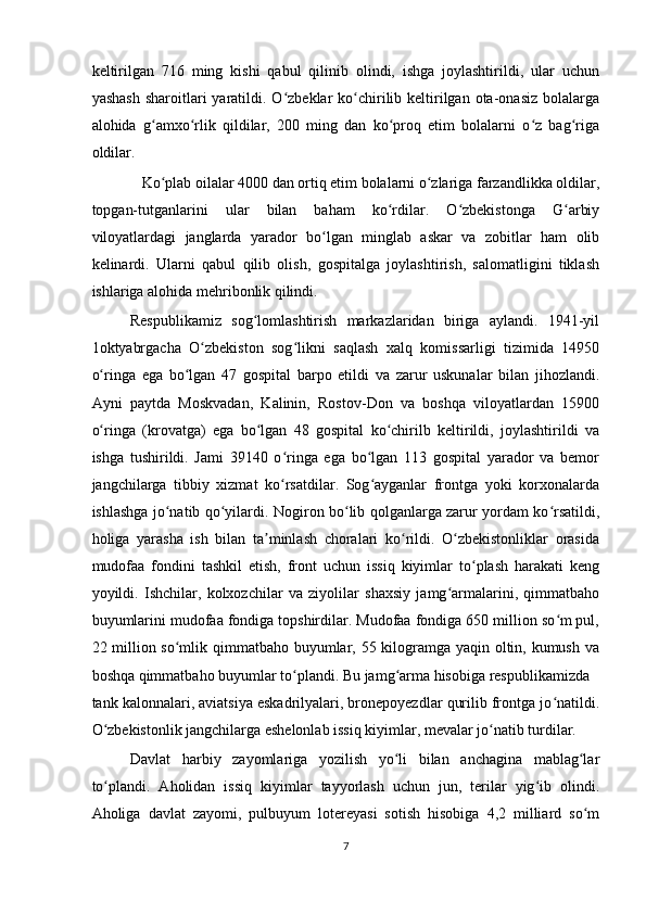 keltirilgan   716   ming   kishi   qabul   qilinib   olindi,   ishga   joylashtirildi,   ular   uchun
yashash   sharoitlari   yaratildi.  O zbeklar  ko chirilib  keltirilgan  ota-onasiz  bolalargaʻ ʻ
alohida   g amxo rlik   qildilar,   200   ming   dan   ko proq   etim   bolalarni   o z   bag riga	
ʻ ʻ ʻ ʻ ʻ
oldilar.    
   Ko plab oilalar 4000 dan ortiq etim bolalarni o zlariga farzandlikka oldilar,
ʻ ʻ
topgan-tutganlarini   ular   bilan   baham   ko rdilar.   O zbekistonga   G arbiy	
ʻ ʻ ʻ
viloyatlardagi   janglarda   yarador   bo lgan   minglab   askar   va   zobitlar   ham   olib	
ʻ
kelinardi.   Ularni   qabul   qilib   olish,   gospitalga   joylashtirish,   salomatligini   tiklash
ishlariga alohida mehribonlik qilindi.   
Respublikamiz   sog lomlashtirish   markazlaridan   biriga   aylandi.   1941-yil	
ʻ
1oktyabrgacha   O zbekiston   sog likni   saqlash   xalq   komissarligi   tizimida   14950	
ʻ ʻ
o ringa   ega   bo lgan   47   gospital   barpo   etildi   va   zarur   uskunalar   bilan   jihozlandi.	
ʻ ʻ
Ayni   paytda   Moskvadan,   Kalinin,   Rostov-Don   va   boshqa   viloyatlardan   15900
o ringa   (krovatga)   ega   bo lgan   48   gospital   ko chirilb   keltirildi,   joylashtirildi   va
ʻ ʻ ʻ
ishga   tushirildi.   Jami   39140   o ringa   ega   bo lgan   113   gospital   yarador   va   bemor	
ʻ ʻ
jangchilarga   tibbiy   xizmat   ko rsatdilar.   Sog ayganlar   frontga   yoki   korxonalarda
ʻ ʻ
ishlashga jo natib qo yilardi. Nogiron bo lib qolganlarga zarur yordam ko rsatildi,	
ʻ ʻ ʻ ʻ
holiga   yarasha   ish   bilan   ta minlash   choralari   ko rildi.   O zbekistonliklar   orasida	
ʼ ʻ ʻ
mudofaa   fondini   tashkil   etish,   front   uchun   issiq   kiyimlar   to plash   harakati   keng	
ʻ
yoyildi.   Ishchilar,   kolxozchilar   va   ziyolilar   shaxsiy   jamg armalarini,   qimmatbaho	
ʻ
buyumlarini mudofaa fondiga topshirdilar. Mudofaa fondiga 650 million so m pul,	
ʻ
22 million so mlik qimmatbaho buyumlar, 55 kilogramga yaqin oltin, kumush va	
ʻ
boshqa qimmatbaho buyumlar to plandi. Bu jamg arma hisobiga respublikamizda 	
ʻ ʻ
tank kalonnalari, aviatsiya eskadrilyalari, bronepoyezdlar qurilib frontga jo natildi.	
ʻ
O zbekistonlik jangchilarga eshelonlab issiq kiyimlar, mevalar jo natib turdilar.  	
ʻ ʻ
Davlat   harbiy   zayomlariga   yozilish   yo li   bilan   anchagina   mablag lar	
ʻ ʻ
to plandi.   Aholidan   issiq   kiyimlar   tayyorlash   uchun   jun,   terilar   yig ib   olindi.	
ʻ ʻ
Aholiga   davlat   zayomi,   pulbuyum   lotereyasi   sotish   hisobiga   4,2   milliard   so m	
ʻ
7  
    