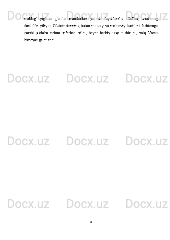 mablag   yig ilib   g alaba   manfaatlari   yo lida   foydalanildi.   Xullas,   urushningʻ ʻ ʻ ʻ
dastlabki   yiliyoq  O zbekistonning   butun  moddiy   va  ma naviy   kuchlari   fashizmga	
ʻ ʼ
qarshi   g alaba   uchun   safarbar   etildi,   hayot   harbiy   izga   tushirildi,   xalq   Vatan	
ʻ
himoyasiga otlandi.  
   
8  
    