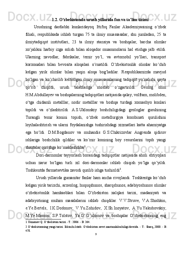 1.2. O zbekistonda urush yillarida fan va ta lim tizimi ʻ ʼ
Urushning   dastlabki   kunlaridayoq   Ittifoq   Fanlar   Akademiyasining   o zbek	
ʻ
filiali,   respublikada   ishlab   turgan   75   ta   ilmiy   muassasalar,   shu   jumladan,   25   ta
ilmiytadqiqot   institutlari,   23   ta   ilmiy   stansiya   va   boshqalar,   barcha   olimlar
xo jalikni   harbiy   izga   solish   bilan   aloqador   muammolarni   hal   etishga   jalb   etildi.	
ʻ
Ularning   zavodlar,   fabrikalar,   temir   yo l,   va   avtomobil   yo llari,   transport	
ʻ ʻ
korxonalari   bilan   bevosita   aloqalari   o rnatildi.   O zbekistonlik   olimlar   ko chib	
ʻ ʻ ʻ
kelgan   yirik   olimlar   bilan   yaqin   aloqa   bog ladilar.   Respublikamizda   mavjud	
ʻ
bo lgan   va   ko chirilib   keltirilgan   ilmiy   muassasalarning   tadqiqot   yo nalishi   qayta	
ʻ ʻ ʻ
qo rib   chiqildi,   urush   talablariga   moslab   o zgartirildi.   Geolog   olim
ʻ ʻ
H.M.Abdullayev va boshqalarning tadqiqotlari natijasida qalay, volfram, molibden,
o tga   chidamli   metalllar,   nodir   metalllar   va   boshqa   turdagi   xomashyo   konlari
ʻ
topildi   va   o zlashtirildi.   A.S.Uklonskiy   boshchiligidagi   geologlar   guruhining	
ʻ
Turangli   temir   konini   topish,   o zbek   metallurgiya   kombinati   qurulishini	
ʻ
loyihalashtirish   va   ularni   foydalanishga   tushirishdagi   xizmatlari   katta   ahamiyatga
ega   bo ldi.   D.M.Bogdanov   va   muhandis   G.S.Chikrizovlar   Angrenda   qidiruv	
ʻ
ishlariga   boshchilik   qildilar   va   ko mir   konining   boy   resurslarini   topib   yangi	
ʻ
shaxtalar qurishga ko maklashdilar	
ʻ 1
.  
Dori-darmonlar tayyorlash borasidagi  tadqiqotlar natijasida aholi ehtiyojlari
uchun   zarur   bo lgan   turli   xil   dori-darmonlar   ishlab   chiqish   yo lga   qo yildi.	
ʻ ʻ ʻ
Toshkentda farmatsevtika zavodi qurilib ishga tushirildi 2
.   
Urush  yillarida  gumanitar   fanlar   ham  ancha  rivojlandi. Toshkentga  ko chib	
ʻ
kelgan yirik tarixchi, arxeolog, huquqshunos, sharqshunos, adabiyoshunos olimlar
o zbekistonlik   hamkasblari   bilan   O zbekiston   xalqlari   tarixi,   madaniyati   va	
ʻ ʻ
adabiyotining   muhim   masalalarini   ishlab   chiqdilar.   V.V.Struve,   V.A.Shishkin,
e.Ye.Bertels,   I.K.Dodonov,   V.Yu.Zohidov,   X.Sh.Inoyatov,   A.Yu.Yakubovskiy,
M.Ye.Masson,   S.P.Tolstov,   Ya.G .G ulomov   va   boshqalar   O zbekistonning   eng	
ʻ ʻ ʻ
1  Usmonov Q. O zbekiston tarixi. -T.: 2006. - B. 264.  	
ʻ
2  O zbekistonning yangi tarixi. Ikkinchi kitob. O zbekiston sovet mustamlakachiligi davrida. - T.: Sharq, 2000. - B.	
ʻ ʻ
478.  
9  
    