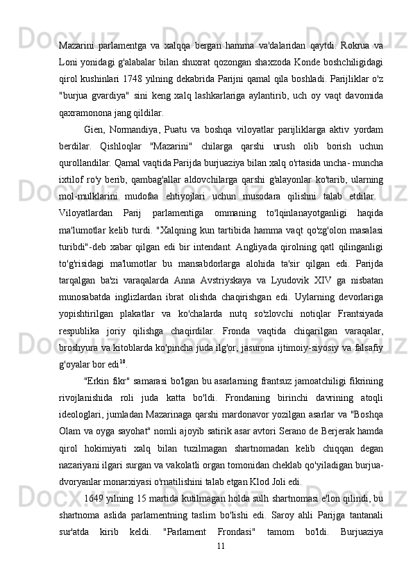Mazarini   parlamentga   va   xalqqa   bergan   hamma   va'dalaridan   qaytdi.   Rokrua   va
Loni  yonidagi g'alabalar  bilan shuxrat qozongan shaxzoda  Konde boshchiligidagi
qirol kushinlari 1748 yilning dekabrida Parijni qamal qila boshladi. Parijliklar o'z
"burjua   gvardiya"   sini   keng   xalq   lashkarlariga   aylantirib,   uch   oy   vaqt   davomida
qaxramonona jang qildilar. 
Gien,   Normandiya,   Puatu   va   boshqa   viloyatlar   parijliklarga   aktiv   yordam
berdilar.   Qishloqlar   "Mazarini"   chilarga   qarshi   urush   olib   borish   uchun
qurollandilar. Qamal vaqtida Parijda burjuaziya bilan xalq o'rtasida uncha- muncha
ixtilof   ro'y   berib,   qambag'allar   aldovchilarga   qarshi   g'alayonlar   ko'tarib,   ularning
mol-mulklarini   mudofaa   ehtiyojlari   uchun   musodara   qilishni   talab   etdilar.  
Viloyatlardan   Parij   parlamentiga   ommaning   to'lqinlanayotganligi   haqida
ma'lumotlar   kelib   turdi.   "Xalqning   kun   tartibida   hamma   vaqt   qo'zg'olon   masalasi
turibdi"-deb   xabar   qilgan   edi   bir   intendant.   Angliyada   qirolning   qatl   qilinganligi
to'g'risidagi   ma'lumotlar   bu   mansabdorlarga   alohida   ta'sir   qilgan   edi.   Parijda
tarqalgan   ba'zi   varaqalarda   Anna   Avstriyskaya   va   Lyudovik   XIV   ga   nisbatan
munosabatda   inglizlardan   ibrat   olishda   chaqirishgan   edi.   Uylarning   devorlariga
yopishtirilgan   plakatlar   va   ko'chalarda   nutq   so'zlovchi   notiqlar   Frantsiyada
respublika   joriy   qilishga   chaqirdilar.   Fronda   vaqtida   chiqarilgan   varaqalar,
broshyura va kitoblarda ko'pincha juda ilg'or, jasurona ijtimoiy-siyosiy va falsafiy
g'oyalar bor edi 10
.
"Erkin fikr" samarasi bo'lgan bu asarlarning frantsuz jamoatchiligi fikrining
rivojlanishida   roli   juda   katta   bo'ldi.   Frondaning   birinchi   davrining   atoqli
ideologlari, jumladan Mazarinaga qarshi mardonavor yozilgan asarlar va "Boshqa
Olam va oyga sayohat" nomli ajoyib satirik asar avtori Serano de Berjerak hamda
qirol   hokimiyati   xalq   bilan   tuzilmagan   shartnomadan   kelib   chiqqan   degan
nazariyani ilgari surgan va vakolatli organ tomonidan cheklab qo'yiladigan burjua-
dvoryanlar monarxiyasi o'rnatilishini talab etgan Klod Joli edi. 
1649 yilning 15 martida kutilmagan holda sulh shartnomasi e'lon qilindi, bu
shartnoma   aslida   parlamentning   taslim   bo'lishi   edi.   Saroy   ahli   Parijga   tantanali
sur'atda   kirib   keldi.   "Parlament   Frondasi"   tamom   bo'ldi.   Burjuaziya
11 
