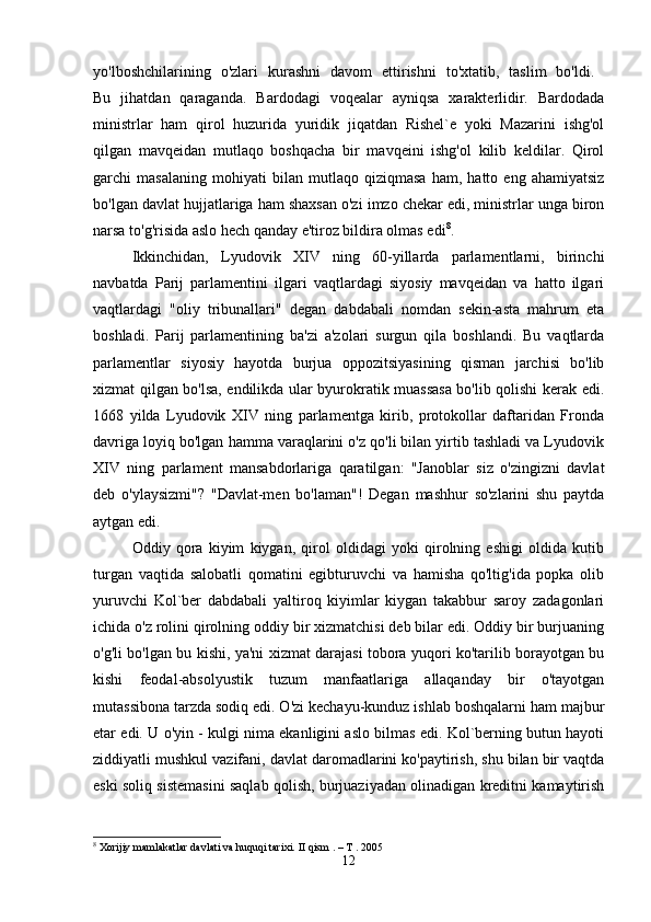 yo'lboshchilarining   o'zlari   kurashni   davom   ettirishni   to'xtatib,   taslim   bo'ldi.  
Bu   jihatdan   qaraganda.   Bardodagi   voqealar   ayniqsa   xarakterlidir.   Bardodada
ministrlar   ham   qirol   huzurida   yuridik   jiqatdan   Rishel`e   yoki   Mazarini   ishg'ol
qilgan   mavqeidan   mutlaqo   boshqacha   bir   mavqeini   ishg'ol   kilib   keldilar.   Qirol
garchi   masalaning   mohiyati   bilan   mutlaqo   qiziqmasa   ham,   hatto   eng   ahamiyatsiz
bo'lgan davlat hujjatlariga ham shaxsan o'zi imzo chekar edi, ministrlar unga biron
narsa to'g'risida aslo hech qanday e'tiroz bildira olmas edi 8
. 
Ikkinchidan,   Lyudovik   XIV   ning   60-yillarda   parlamentlarni,   birinchi
navbatda   Parij   parlamentini   ilgari   vaqtlardagi   siyosiy   mavqeidan   va   hatto   ilgari
vaqtlardagi   "oliy   tribunallari"   degan   dabdabali   nomdan   sekin-asta   mahrum   eta
boshladi.   Parij   parlamentining   ba'zi   a'zolari   surgun   qila   boshlandi.   Bu   vaqtlarda
parlamentlar   siyosiy   hayotda   burjua   oppozitsiyasining   qisman   jarchisi   bo'lib
xizmat qilgan bo'lsa, endilikda ular byurokratik muassasa bo'lib qolishi kerak edi.
1668   yilda   Lyudovik   XIV   ning   parlamentga   kirib,   protokollar   daftaridan   Fronda
davriga loyiq bo'lgan hamma varaqlarini o'z qo'li bilan yirtib tashladi va Lyudovik
XIV   ning   parlament   mansabdorlariga   qaratilgan:   "Janoblar   siz   o'zingizni   davlat
deb   o'ylaysizmi"?   "Davlat-men   bo'laman"!   Degan   mashhur   so'zlarini   shu   paytda
aytgan edi. 
Oddiy   qora   kiyim   kiygan,   qirol   oldidagi   yoki   qirolning   eshigi   oldida   kutib
turgan   vaqtida   salobatli   qomatini   egibturuvchi   va   hamisha   qo'ltig'ida   popka   olib
yuruvchi   Kol`ber   dabdabali   yaltiroq   kiyimlar   kiygan   takabbur   saroy   zadagonlari
ichida o'z rolini qirolning oddiy bir xizmatchisi deb bilar edi. Oddiy bir burjuaning
o'g'li bo'lgan bu kishi, ya'ni xizmat darajasi tobora yuqori ko'tarilib borayotgan bu
kishi   feodal-absolyustik   tuzum   manfaatlariga   allaqanday   bir   o'tayotgan
mutassibona tarzda sodiq edi. O'zi kechayu-kunduz ishlab boshqalarni ham majbur
etar edi. U o'yin - kulgi nima ekanligini aslo bilmas edi. Kol`berning butun hayoti
ziddiyatli mushkul vazifani, davlat daromadlarini ko'paytirish, shu bilan bir vaqtda
eski soliq sistemasini saqlab qolish, burjuaziyadan olinadigan kreditni kamaytirish
8
 Xorijiy mamlakatlar davlati va huquqi tarixi.  II qism . – T . 2005
12 