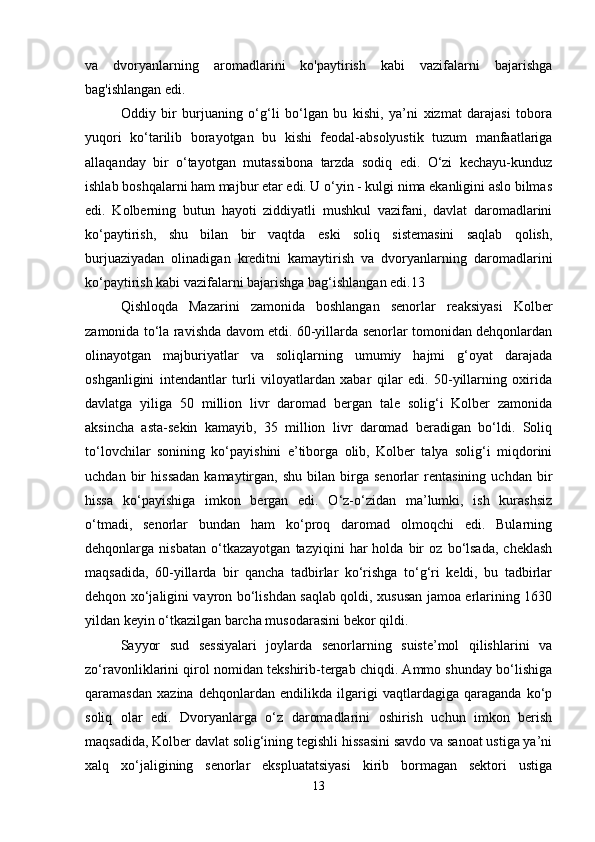 va   dvoryanlarning   aromadlarini   ko'paytirish   kabi   vazifalarni   bajarishga
bag'ishlangan edi. 
Oddiy   bir   burjuaning   o‘g‘li   bo‘lgan   bu   kishi,   ya’ni   xizmat   darajasi   tobora
yuqori   ko‘tarilib   borayotgan   bu   kishi   feodal-absolyustik   tuzum   manfaatlariga
allaqanday   bir   o‘tayotgan   mutassibona   tarzda   sodiq   edi.   O‘zi   kechayu-kunduz
ishlab boshqalarni ham majbur etar edi. U o‘yin - kulgi nima ekanligini aslo bilmas
edi.   Kolberning   butun   hayoti   ziddiyatli   mushkul   vazifani,   davlat   daromadlarini
ko‘paytirish,   shu   bilan   bir   vaqtda   eski   soliq   sistemasini   saqlab   qolish,
burjuaziyadan   olinadigan   kreditni   kamaytirish   va   dvoryanlarning   daromadlarini
ko‘paytirish kabi vazifalarni bajarishga bag‘ishlangan edi.13 
Qishloqda   Mazarini   zamonida   boshlangan   senorlar   reaksiyasi   Kolber
zamonida to‘la ravishda davom etdi. 60-yillarda senorlar tomonidan dehqonlardan
olinayotgan   majburiyatlar   va   soliqlarning   umumiy   hajmi   g‘oyat   darajada
oshganligini   intendantlar   turli   viloyatlardan   xabar   qilar   edi.   50-yillarning   oxirida
davlatga   yiliga   50   million   livr   daromad   bergan   tale   solig‘i   Kolber   zamonida
aksincha   asta-sekin   kamayib,   35   million   livr   daromad   beradigan   bo‘ldi.   Soliq
to‘lovchilar   sonining   ko‘payishini   e’tiborga   olib,   Kolber   talya   solig‘i   miqdorini
uchdan   bir   hissadan   kamaytirgan,   shu   bilan  birga  senorlar   rentasining   uchdan   bir
hissa   ko‘payishiga   imkon   bergan   edi.   O‘z-o‘zidan   ma’lumki,   ish   kurashsiz
o‘tmadi,   senorlar   bundan   ham   ko‘proq   daromad   olmoqchi   edi.   Bularning
dehqonlarga   nisbatan   o‘tkazayotgan   tazyiqini   har   holda   bir   oz   bo‘lsada,   cheklash
maqsadida,   60-yillarda   bir   qancha   tadbirlar   ko‘rishga   to‘g‘ri   keldi,   bu   tadbirlar
dehqon xo‘jaligini vayron bo‘lishdan saqlab qoldi, xususan jamoa erlarining 1630
yildan keyin o‘tkazilgan barcha musodarasini bekor qildi. 
Sayyor   sud   sessiyalari   joylarda   senorlarning   suiste’mol   qilishlarini   va
zo‘ravonliklarini qirol nomidan tekshirib-tergab chiqdi. Ammo shunday bo‘lishiga
qaramasdan   xazina   dehqonlardan   endilikda   ilgarigi   vaqtlardagiga   qaraganda   ko‘p
soliq   olar   edi.   Dvoryanlarga   o‘z   daromadlarini   oshirish   uchun   imkon   berish
maqsadida, Kolber davlat solig‘ining tegishli hissasini savdo va sanoat ustiga ya’ni
xalq   xo‘jaligining   senorlar   ekspluatatsiyasi   kirib   bormagan   sektori   ustiga
13 