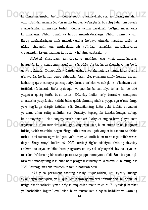 ko‘chirishga   majbur   bo‘ldi.   Kolber   solig‘ini   kamaytirib,   egri   soliqlarni,   masalan,
vino sotishdan aksizni (ed) bir necha barovar ko‘paytirdi, bu soliq batamom deyarli
shahardagilar   zimmasiga   tushdi.   Kolber   uchun   xarakterli   bo‘lgan   narsa   katta
korxonalarga   e’tibor   berish   va   tarqoq   manufakturalarga   e’tibor   bermaslik   edi.
Biroq   markazlashgan   yirik   manufakturalar   ko‘paya   olmadi,   masalan:   nafis   tur
ishlab   chiqarish,   uni   markazlashtirish   yo‘lidagi   urinishlar   muvaffaqiyatsiz
chiqqanidan keyin, qadimgi kosibchilik holatiga qaytarildi. 14 
Abbelvil   shahridagi   zan-Robening   mashhur   eng   yirik   manufakturasi
haqiqatda   ko‘p   xonadonga   tarqalgan   edi.   Xalq   o‘z   taqdiriga   shunchaki   tan   berib
qo‘ya   qolmadi.   Ocharchilik   yillarida   qishloq   va   shaharlarda   hannotlarga   qarshi
g‘alayonlar   ko‘tarildi.   Biroq   dehqonlar   bilan   plebeylarning   sinfiy   kurashi   asosan
kishining qurbi etmaydigan majburiyatlarni o‘tashdan va soliqlarni to‘lashdan bosh
tortishda   ifodalandi.   Ba’zi   qishloqlar   va   qavmlar   ba’zan   talya   to‘lashdan   bir   ikki
yilgacha   qattiq   turib,   bosh   tortdi.   SHunday   hollar   ro‘y   berardiki,   moliyachi
amaldorlar yaqinlashib kelishi bilan qishloqlarning aholisi  yoppasiga o‘rmonlarga
yoki   tog‘larga   chiqib   ketishar   edi.   Soldatlarning   katta   yoki   kichik   otryadlari
yordami   bilan   soliq   undirilar   edi.   Fransiya   tuprog‘ida   kundan-kunga,   ko‘zga
ko‘rinmaydigan,   lekin   haqiqiy   urush   borar   edi.   Labyuer   ongida   ham   g‘oyat   katta
xayrixohlik   bilan   tasvirlar   ekan,   goh   vaqtlarda   xalq   bilan   omma   bilan   jangovar
ittifoq tuzish mumkin, degan fikrga etib borar edi, goh vaqtlarda esa umidsizlikka
tushib, o‘zi uchun og‘ir bo‘lgan, ya’ni mavjud tartib bilan murosaga kelish zarur,
degan   fikrga   moyil   bo‘lar   edi.   XVII   asrdagi   ilg‘or   adabiyot   o‘zining   shunday
realizm xususiyatlari bilan ham progressiv tarixiy rol, o‘ynaydiki, bu xususiyatlar,
masalan, Molerning bir nechta pessasida yaqqol namoyon bo‘ldi. Bu adabiyot aql-
idrokni shunday ulug‘lash bilan ham progressiv tarixiy rol o‘ynaydiki, bu ulug‘lash
XVIII asrdagi ratsionalizm uchun zamin hozirlab berdi.
1673   yilda   parlament   o'zining   asosiy   huquqlaridan,   uni   siyosiy   kuchga
aylantirgan   huquqdan,   ya'ni   qirol   chiqargan   qonunlarni   to'xtatish   va   bu   qonunlar
ustiga o'z e'tirozlarini yozib qo'yish huquqidan mahrum etildi.   Bu yerdagi harakat
yo'lboshchilari   ingliz   Levellerlari   bilan   mustahkam   aloqada   bo'ldilar   va   ularning
14 
