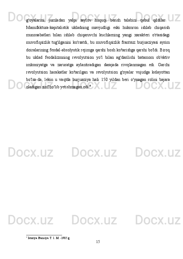 g'oyalarini,   jumladan   yalpi   saylov   huquqi   berish   talabini   qabul   qildilar.  
Manufaktura-kapitalistik   ukladning   mavjudligi   eski   hukmron   ishlab   chiqarish
munosabatlari   bilan   ishlab   chiqaruvchi   kuchlarning   yangi   xarakteri   o'rtasidagi
muvofiqsizlik   tug'ilganini   ko'rsatdi,   bu   muvofiqsizlik   frantsuz   burjuaziyasi   ayrim
doiralarining feodal-absolyutik rejimga qarshi bosh ko'tarishga qarshi bo'ldi. Biroq
bu   uklad   feodalizmning   revolyutsion   yo'l   bilan   ag'darilishi   batamom   ob'ektiv
imkoniyatga   va   zaruratga   aylantiradigan   darajada   rivojlanmagan   edi.   Garchi
revolyutsion   harakatlar   ko'tarilgan   va   revolyutsion   g'oyalar   vujudga   kelayottan
bo'lsa-da,   lekin   u   vaqtda   burjuaziya   hali   150   yildan   beri   o'ynagan   rolini   bajara
oladigan sinf bo'lib yetishmagan edi. 9
9
 Istoriya Fransiya T. 1. M. -1985 g.
15 