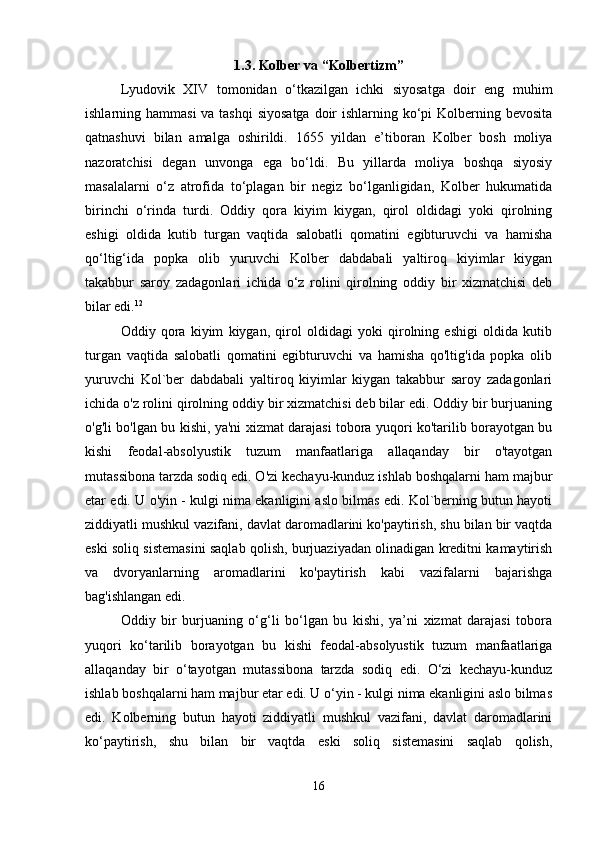1.3. Kolber va “Kolbertizm”
Lyudovik   XIV   tomonidan   o‘tkazilgan   ichki   siyosatga   doir   eng   muhim
ishlarning hammasi  va tashqi  siyosatga  doir  ishlarning ko‘pi Kolberning bevosita
qatnashuvi   bilan   amalga   oshirildi.   1655   yildan   e’tiboran   Kolber   bosh   moliya
nazoratchisi   degan   unvonga   ega   bo‘ldi.   Bu   yillarda   moliya   boshqa   siyosiy
masalalarni   o‘z   atrofida   to‘plagan   bir   negiz   bo‘lganligidan,   Kolber   hukumatida
birinchi   o‘rinda   turdi.   Oddiy   qora   kiyim   kiygan,   qirol   oldidagi   yoki   qirolning
eshigi   oldida   kutib   turgan   vaqtida   salobatli   qomatini   egibturuvchi   va   hamisha
qo‘ltig‘ida   popka   olib   yuruvchi   Kolber   dabdabali   yaltiroq   kiyimlar   kiygan
takabbur   saroy   zadagonlari   ichida   o‘z   rolini   qirolning   oddiy   bir   xizmatchisi   deb
bilar edi. 12
 
Oddiy   qora   kiyim   kiygan,   qirol   oldidagi   yoki   qirolning   eshigi   oldida   kutib
turgan   vaqtida   salobatli   qomatini   egibturuvchi   va   hamisha   qo'ltig'ida   popka   olib
yuruvchi   Kol`ber   dabdabali   yaltiroq   kiyimlar   kiygan   takabbur   saroy   zadagonlari
ichida o'z rolini qirolning oddiy bir xizmatchisi deb bilar edi. Oddiy bir burjuaning
o'g'li bo'lgan bu kishi, ya'ni xizmat darajasi tobora yuqori ko'tarilib borayotgan bu
kishi   feodal-absolyustik   tuzum   manfaatlariga   allaqanday   bir   o'tayotgan
mutassibona tarzda sodiq edi. O'zi kechayu-kunduz ishlab boshqalarni ham majbur
etar edi. U o'yin - kulgi nima ekanligini aslo bilmas edi. Kol`berning butun hayoti
ziddiyatli mushkul vazifani, davlat daromadlarini ko'paytirish, shu bilan bir vaqtda
eski soliq sistemasini saqlab qolish, burjuaziyadan olinadigan kreditni kamaytirish
va   dvoryanlarning   aromadlarini   ko'paytirish   kabi   vazifalarni   bajarishga
bag'ishlangan edi. 
Oddiy   bir   burjuaning   o‘g‘li   bo‘lgan   bu   kishi,   ya’ni   xizmat   darajasi   tobora
yuqori   ko‘tarilib   borayotgan   bu   kishi   feodal-absolyustik   tuzum   manfaatlariga
allaqanday   bir   o‘tayotgan   mutassibona   tarzda   sodiq   edi.   O‘zi   kechayu-kunduz
ishlab boshqalarni ham majbur etar edi. U o‘yin - kulgi nima ekanligini aslo bilmas
edi.   Kolberning   butun   hayoti   ziddiyatli   mushkul   vazifani,   davlat   daromadlarini
ko‘paytirish,   shu   bilan   bir   vaqtda   eski   soliq   sistemasini   saqlab   qolish,
16 