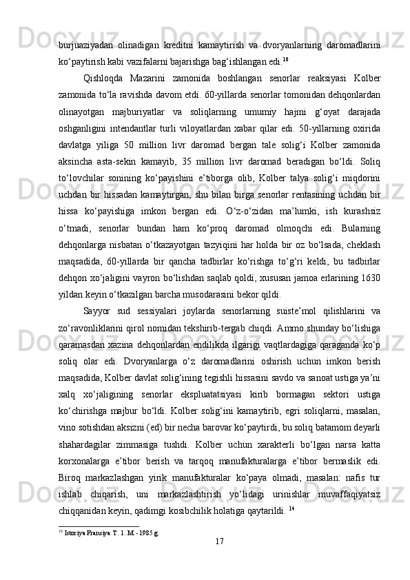 burjuaziyadan   olinadigan   kreditni   kamaytirish   va   dvoryanlarning   daromadlarini
ko‘paytirish kabi vazifalarni bajarishga bag‘ishlangan edi. 10
Qishloqda   Mazarini   zamonida   boshlangan   senorlar   reaksiyasi   Kolber
zamonida to‘la ravishda davom etdi. 60-yillarda senorlar tomonidan dehqonlardan
olinayotgan   majburiyatlar   va   soliqlarning   umumiy   hajmi   g‘oyat   darajada
oshganligini   intendantlar   turli   viloyatlardan   xabar   qilar   edi.   50-yillarning   oxirida
davlatga   yiliga   50   million   livr   daromad   bergan   tale   solig‘i   Kolber   zamonida
aksincha   asta-sekin   kamayib,   35   million   livr   daromad   beradigan   bo‘ldi.   Soliq
to‘lovchilar   sonining   ko‘payishini   e’tiborga   olib,   Kolber   talya   solig‘i   miqdorini
uchdan   bir   hissadan   kamaytirgan,   shu   bilan  birga  senorlar   rentasining   uchdan   bir
hissa   ko‘payishiga   imkon   bergan   edi.   O‘z-o‘zidan   ma’lumki,   ish   kurashsiz
o‘tmadi,   senorlar   bundan   ham   ko‘proq   daromad   olmoqchi   edi.   Bularning
dehqonlarga   nisbatan   o‘tkazayotgan   tazyiqini   har   holda   bir   oz   bo‘lsada,   cheklash
maqsadida,   60-yillarda   bir   qancha   tadbirlar   ko‘rishga   to‘g‘ri   keldi,   bu   tadbirlar
dehqon xo‘jaligini vayron bo‘lishdan saqlab qoldi, xususan jamoa erlarining 1630
yildan keyin o‘tkazilgan barcha musodarasini bekor qildi. 
Sayyor   sud   sessiyalari   joylarda   senorlarning   suiste’mol   qilishlarini   va
zo‘ravonliklarini qirol nomidan tekshirib-tergab chiqdi. Ammo shunday bo‘lishiga
qaramasdan   xazina   dehqonlardan   endilikda   ilgarigi   vaqtlardagiga   qaraganda   ko‘p
soliq   olar   edi.   Dvoryanlarga   o‘z   daromadlarini   oshirish   uchun   imkon   berish
maqsadida, Kolber davlat solig‘ining tegishli hissasini savdo va sanoat ustiga ya’ni
xalq   xo‘jaligining   senorlar   ekspluatatsiyasi   kirib   bormagan   sektori   ustiga
ko‘chirishga   majbur   bo‘ldi.   Kolber   solig‘ini   kamaytirib,   egri   soliqlarni,   masalan,
vino sotishdan aksizni (ed) bir necha barovar ko‘paytirdi, bu soliq batamom deyarli
shahardagilar   zimmasiga   tushdi.   Kolber   uchun   xarakterli   bo‘lgan   narsa   katta
korxonalarga   e’tibor   berish   va   tarqoq   manufakturalarga   e’tibor   bermaslik   edi.
Biroq   markazlashgan   yirik   manufakturalar   ko‘paya   olmadi,   masalan:   nafis   tur
ishlab   chiqarish,   uni   markazlashtirish   yo‘lidagi   urinishlar   muvaffaqiyatsiz
chiqqanidan keyin, qadimgi kosibchilik holatiga qaytarildi.  14
 
10
 Istoriya Fransiya T. 1. M. -1985 g.
17 