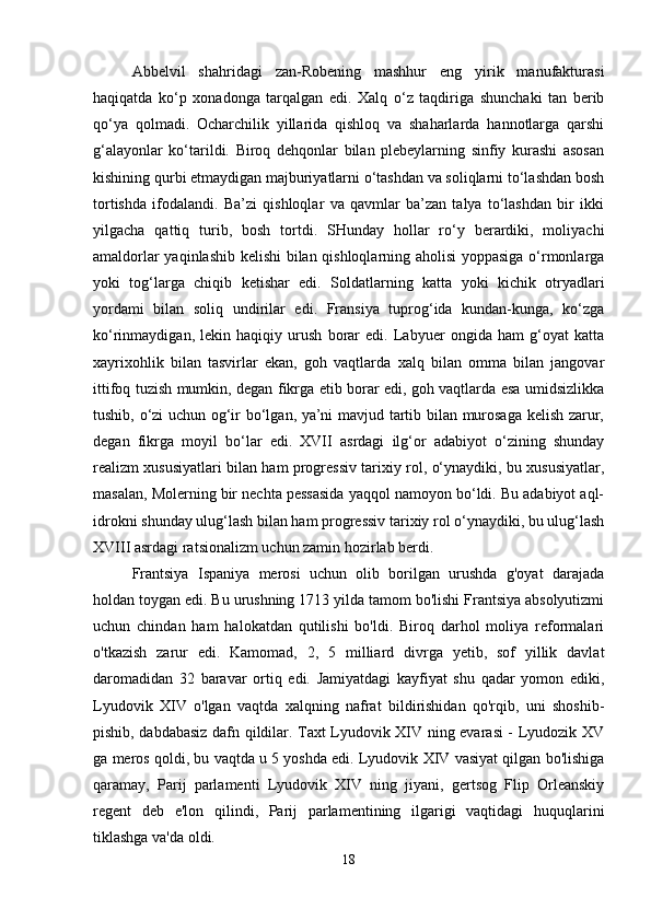 Abbelvil   shahridagi   zan-Robening   mashhur   eng   yirik   manufakturasi
haqiqatda   ko‘p   xonadonga   tarqalgan   edi.   Xalq   o‘z   taqdiriga   shunchaki   tan   berib
qo‘ya   qolmadi.   Ocharchilik   yillarida   qishloq   va   shaharlarda   hannotlarga   qarshi
g‘alayonlar   ko‘tarildi.   Biroq   dehqonlar   bilan   plebeylarning   sinfiy   kurashi   asosan
kishining qurbi etmaydigan majburiyatlarni o‘tashdan va soliqlarni to‘lashdan bosh
tortishda   ifodalandi.   Ba’zi   qishloqlar   va   qavmlar   ba’zan   talya   to‘lashdan   bir   ikki
yilgacha   qattiq   turib,   bosh   tortdi.   SHunday   hollar   ro‘y   berardiki,   moliyachi
amaldorlar yaqinlashib kelishi bilan qishloqlarning aholisi  yoppasiga o‘rmonlarga
yoki   tog‘larga   chiqib   ketishar   edi.   Soldatlarning   katta   yoki   kichik   otryadlari
yordami   bilan   soliq   undirilar   edi.   Fransiya   tuprog‘ida   kundan-kunga,   ko‘zga
ko‘rinmaydigan,   lekin   haqiqiy   urush   borar   edi.   Labyuer   ongida   ham   g‘oyat   katta
xayrixohlik   bilan   tasvirlar   ekan,   goh   vaqtlarda   xalq   bilan   omma   bilan   jangovar
ittifoq tuzish mumkin, degan fikrga etib borar edi, goh vaqtlarda esa umidsizlikka
tushib, o‘zi uchun og‘ir bo‘lgan, ya’ni mavjud tartib bilan murosaga kelish zarur,
degan   fikrga   moyil   bo‘lar   edi.   XVII   asrdagi   ilg‘or   adabiyot   o‘zining   shunday
realizm xususiyatlari bilan ham progressiv tarixiy rol, o‘ynaydiki, bu xususiyatlar,
masalan, Molerning bir nechta pessasida yaqqol namoyon bo‘ldi. Bu adabiyot aql-
idrokni shunday ulug‘lash bilan ham progressiv tarixiy rol o‘ynaydiki, bu ulug‘lash
XVIII asrdagi ratsionalizm uchun zamin hozirlab berdi.
Frantsiya   Ispaniya   merosi   uchun   olib   borilgan   urushda   g'oyat   darajada
holdan toygan edi. Bu urushning 1713 yilda tamom bo'lishi Frantsiya absolyutizmi
uchun   chindan   ham   halokatdan   qutilishi   bo'ldi.   Biroq   darhol   moliya   reformalari
o'tkazish   zarur   edi.   Kamomad,   2,   5   milliard   divrga   yetib,   sof   yillik   davlat
daromadidan   32   baravar   ortiq   edi.   Jamiyatdagi   kayfiyat   shu   qadar   yomon   ediki,
Lyudovik   XIV   o'lgan   vaqtda   xalqning   nafrat   bildirishidan   qo'rqib,   uni   shoshib-
pishib, dabdabasiz dafn qildilar. Taxt Lyudovik XIV ning evarasi - Lyudozik XV
ga meros qoldi, bu vaqtda u 5 yoshda edi. Lyudovik XIV vasiyat qilgan bo'lishiga
qaramay,   Parij   parlamenti   Lyudovik   XIV   ning   jiyani,   gertsog   Flip   Orleanskiy
regent   deb   e'lon   qilindi,   Parij   parlamentining   ilgarigi   vaqtidagi   huquqlarini
tiklashga va'da oldi. 
18 