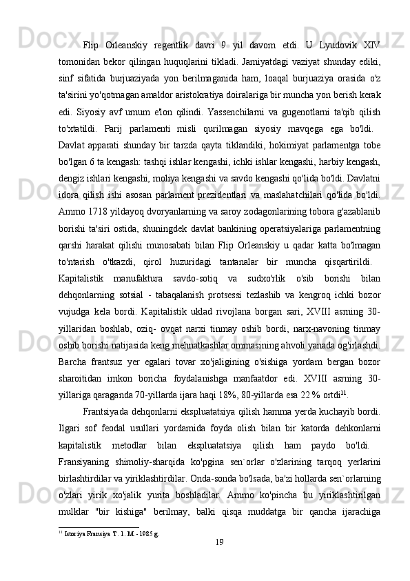 Flip   Orleanskiy   regentlik   davri   9   yil   davom   etdi.   U   Lyudovik   XIV
tomonidan  bekor  qilingan  huquqlarini   tikladi.  Jamiyatdagi  vaziyat   shunday  ediki,
sinf   sifatida   burjuaziyada   yon   berilmaganida   ham,   loaqal   burjuaziya   orasida   o'z
ta'sirini yo'qotmagan amaldor aristokratiya doiralariga bir muncha yon berish kerak
edi.   Siyosiy   avf   umum   e'lon   qilindi.   Yassenchilarni   va   gugenotlarni   ta'qib   qilish
to'xtatildi.   Parij   parlamenti   misli   qurilmagan   siyosiy   mavqega   ega   bo'ldi.  
Davlat   apparati   shunday   bir   tarzda   qayta   tiklandiki,   hokimiyat   parlamentga   tobe
bo'lgan 6 ta kengash: tashqi ishlar kengashi, ichki ishlar kengashi, harbiy kengash,
dengiz ishlari kengashi, moliya kengashi va savdo kengashi qo'lida bo'ldi. Davlatni
idora   qilish   ishi   asosan   parlament   prezidentlari   va   maslahatchilari   qo'lida   bo'ldi.
Ammo 1718 yildayoq dvoryanlarning va saroy zodagonlarining tobora g'azablanib
borishi   ta'siri   ostida,   shuningdek   davlat   bankining   operatsiyalariga   parlamentning
qarshi   harakat   qilishi   munosabati   bilan   Flip   Orleanskiy   u   qadar   katta   bo'lmagan
to'ntarish   o'tkazdi,   qirol   huzuridagi   tantanalar   bir   muncha   qisqartirildi.  
Kapitalistik   manufaktura   savdo-sotiq   va   sudxo'rlik   o'sib   borishi   bilan
dehqonlarning   sotsial   -   tabaqalanish   protsessi   tezlashib   va   kengroq   ichki   bozor
vujudga   kela   bordi.   Kapitalistik   uklad   rivojlana   borgan   sari,   XVIII   asrning   30-
yillaridan   boshlab,   oziq-   ovqat   narxi   tinmay   oshib   bordi,   narx-navoning   tinmay
oshib borishi natijasida keng mehnatkashlar ommasining ahvoli yanada og'irlashdi.
Barcha   frantsuz   yer   egalari   tovar   xo'jaligining   o'sishiga   yordam   bergan   bozor
sharoitidan   imkon   boricha   foydalanishga   manfaatdor   edi.   XVIII   asrning   30-
yillariga qaraganda 70-yillarda ijara haqi 18%, 80-yillarda esa 22 % ortdi 11
. 
Frantsiyada dehqonlarni ekspluatatsiya qilish hamma yerda kuchayib bordi.
Ilgari   sof   feodal   usullari   yordamida   foyda   olish   bilan   bir   katorda   dehkonlarni
kapitalistik   metodlar   bilan   ekspluatatsiya   qilish   ham   paydo   bo'ldi.  
Fransiyaning   shimoliy-sharqida   ko'pgina   sen`orlar   o'zlarining   tarqoq   yerlarini
birlashtirdilar va yiriklashtirdilar. Onda-sonda bo'lsada, ba'zi hollarda sen`orlarning
o'zlari   yirik   xo'jalik   yurita   boshladilar.   Ammo   ko'pincha   bu   yiriklashtirilgan
mulklar   "bir   kishiga"   berilmay,   balki   qisqa   muddatga   bir   qancha   ijarachiga
11
 Istoriya Fransiya T. 1. M. -1985 g.
19 