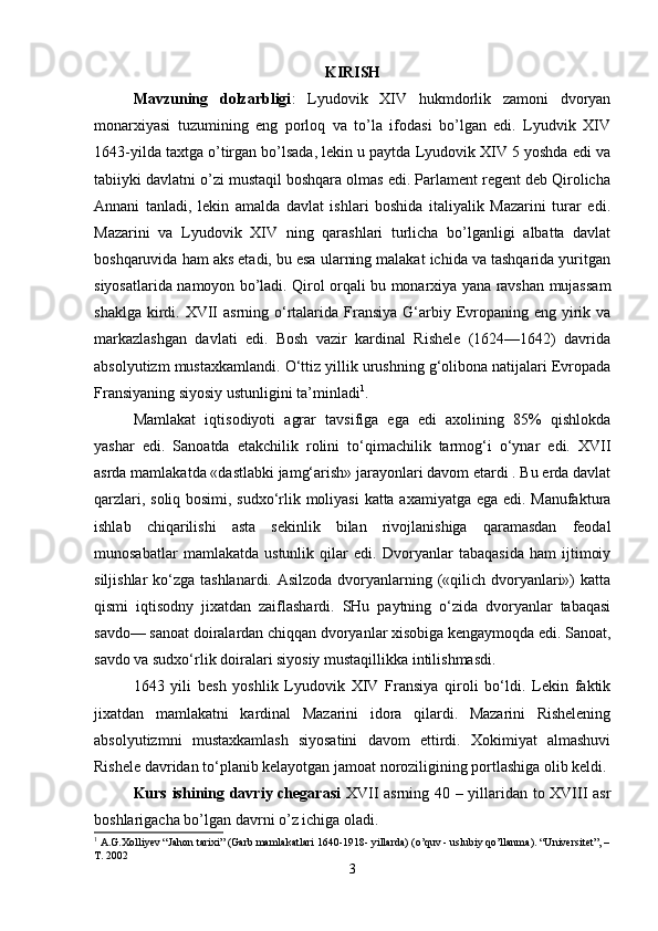 KIRISH
Mavzuning   dolzarbligi :   Lyudovik   XIV   hukmdorlik   zamoni   dvoryan
monarxiyasi   tuzumining   eng   porloq   va   to’la   ifodasi   bo’lgan   edi.   Lyudvik   XIV
1643-yilda taxtga o’tirgan bo’lsada, lekin u paytda Lyudovik XIV 5 yoshda edi va
tabiiyki davlatni o’zi mustaqil boshqara olmas edi. Parlament regent deb Qirolicha
Annani   tanladi,   lekin   amalda   davlat   ishlari   boshida   italiyalik   Mazarini   turar   edi.
Mazarini   va   Lyudovik   XIV   ning   qarashlari   turlicha   bo’lganligi   albatta   davlat
boshqaruvida ham aks etadi, bu esa ularning malakat ichida va tashqarida yuritgan
siyosatlarida namoyon bo’ladi. Qirol orqali bu monarxiya yana ravshan mujassam
shaklga  kirdi. XVII  asrning o‘rtalarida Fransiya  G‘arbiy Evropaning eng yirik va
markazlashgan   davlati   edi.   Bosh   vazir   kardinal   Rishele   (1624—1642)   davrida
absolyutizm mustaxkamlandi. O‘ttiz yillik urushning g‘olibona natijalari Evropada
Fransiyaning siyosiy ustunligini ta’minladi 1
. 
Mamlakat   iqtisodiyoti   agrar   tavsifiga   ega   edi   axolining   85%   qishlokda
yashar   edi.   Sanoatda   etakchilik   rolini   to‘qimachilik   tarmog‘i   o‘ynar   edi.   XVII
asrda mamlakatda «dastlabki jamg‘arish» jarayonlari davom etardi . Bu erda davlat
qarzlari, soliq bosimi, sudxo‘rlik moliyasi  katta axamiyatga ega edi. Manufaktura
ishlab   chiqarilishi   asta   sekinlik   bilan   rivojlanishiga   qaramasdan   feodal
munosabatlar   mamlakatda   ustunlik   qilar   edi.   Dvoryanlar   tabaqasida   ham   ijtimoiy
siljishlar  ko‘zga tashlanardi. Asilzoda dvoryanlarning («qilich dvoryanlari») katta
qismi   iqtisodny   jixatdan   zaiflashardi.   SHu   paytning   o‘zida   dvoryanlar   tabaqasi
savdo— sanoat doiralardan chiqqan dvoryanlar xisobiga kengaymoqda edi. Sanoat,
savdo va sudxo‘rlik doiralari siyosiy mustaqillikka intilishmasdi. 
1643   yili   besh   yoshlik   Lyudovik   XIV   Fransiya   qiroli   bo‘ldi.   Lekin   faktik
jixatdan   mamlakatni   kardinal   Mazarini   idora   qilardi.   Mazarini   Rishelening
absolyutizmni   mustaxkamlash   siyosatini   davom   ettirdi.   Xokimiyat   almashuvi
Rishele davridan to‘planib kelayotgan jamoat noroziligining portlashiga olib keldi. 
Kurs ishining davriy chegarasi   XVII asrning 40 – yillaridan to XVIII asr
boshlarigacha bo’lgan davrni o’z ichiga oladi. 
1
 A.G.Xolliyev “Jahon tarixi” (Garb mamlakatlari 1640-1918- yillarda) (o’quv - uslubiy qo’llanma). “Universitet”, –
T. 2002
3 