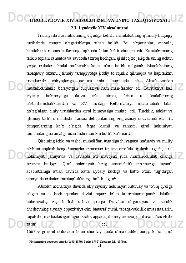 II BOB LYDOVIK XIV ABSOLUTIZMI VA UNING TASHQI SIYOSATI
2.1. Lyudovik XIV absolutizmi
Fransiyada   absolutizmning   vujudga   kelishi   mamlakatning   ijtimoiy-huquqiy
tuzilishida   chuqur   o‘zgarishlarga   sabab   bo‘ldi.   Bu   o‘zgarishlar,   av-valo,
kapitalistik   munosabatlarning   tug‘ilishi   bilan   kelib   chiqqan   edi.   Kapitalizmning
tarkib topishi sanoatda va savdoda tezroq kechgan, qishloq xo‘jaligida uning uchun
yerga   nisbatan   feodal   mulkchilik   katta   to‘siq   bo‘lib   qolgandi.   Mamlakatning
tabaqaviy   tuzumi   ijtimoiy   taraqqiyotga   jiddiy   to‘sqinlik   qilmoqda   va   kapitalizm
rivojlanishi   ehtiyojlariga   qarama-qarshi   chiqmoqda   edi.   Absolutizmdan
mustahkamlanib   borayotgan   burjuaziya   ham   man-faatdor   edi.   Burjuaziya   hali
siyosiy   hokimiyatga   da’vo   qila   olmas,   lekin   u   feodallarning
o‘zboshimchaliklaridan   va   XVI   asrdagi   Reformatsiya   muno-sabati   bilan
qo‘zg‘algan   diniy   urushlardan   qirol   himoyasiga   muhtoj   edi.   Tinchlik,   adolat   va
ijtimoiy   tartib   o‘rnatilishi   fransuz   dehqonlarining   eng   asosiy   orzu-umidi   edi.   Bu
dehqonlarning   ko‘z   o‘ngida   faqat   kuchli   va   rahmdil   qirol   hokimiyati
tomonidangina amalga oshirilishi mumkin bo‘lib ko‘rinardi.
Qirolning ichki va tashqi muholiflari tugatilgach, yagona ma'naviy va milliy
o‘zlikni   anglash   keng   fransuzlar   ommasini   toj-taxt   atrofida   jipslash-tirgach,   qirol
hokimiyati   jamiyatda   va   davlatda   o‘z   mavqeini   juda   mustah-kamlab   olishga
sazovor   bo‘lgan.   Qirol   hokimiyati   keng   jamoatchilik   om-masiga   tayanib
absolutizmga   o‘tish   davrida   katta   siyosiy   kuchga   va   hatto   o‘zini   tug‘dirgan
jamiyatda nisbatan mustaqillikka ega bo‘lib olgan 13
. 
Absolut monarxiya davrida oliy siyosiy hokimiyat butunlay va to‘liq qirolga
o‘tgan   va   u   hech   qanday   davlat   organi   bilan   taqsimlanma-gandi.   Mutlaq
hokimiyatga   ega   bo‘lish   uchun   qirolga   feodallar   oligarxiyasi   va   katolik
cherkovning siyosiy oppozitsiya-sini bartaraf etishi, tabaqa-vakillik muassasalarini
tugatishi, markazlashgan byurokratik apparat, doimiy armiya, politsiya ta’sis etishi
zarur   edi  
1667   yilgi   qirol   ordonansi   bilan   shunday   qoida   o‘rnatiladiki,   bunga   ko‘ra,   qirol
13
 Xrestomatiya po novoy istorii (1640-1870) Pod red VT. Sirotkina M. -1990 g.
21 