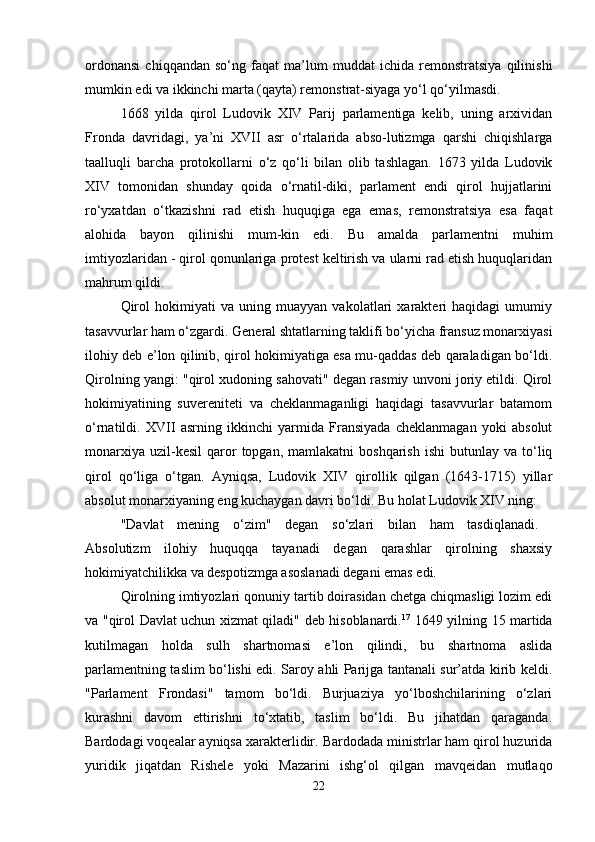 ordonansi   chiqqandan   so‘ng   faqat   ma’lum   muddat   ichida   remonstratsiya   qilinishi
mumkin edi va ikkinchi marta (qayta) remonstrat-siyaga yo‘l qo‘yilmasdi. 
1668   yilda   qirol   Ludovik   XIV   Parij   parlamentiga   kelib,   uning   arxividan
Fronda   davridagi,   ya’ni   XVII   asr   o‘rtalarida   abso-lutizmga   qarshi   chiqishlarga
taalluqli   barcha   protokollarni   o‘z   qo‘li   bilan   olib   tashlagan.   1673   yilda   Ludovik
XIV   tomonidan   shunday   qoida   o‘rnatil-diki,   parlament   endi   qirol   hujjatlarini
ro‘yxatdan   o‘tkazishni   rad   etish   huquqiga   ega   emas,   remonstratsiya   esa   faqat
alohida   bayon   qilinishi   mum-kin   edi.   Bu   amalda   parlamentni   muhim
imtiyozlaridan - qirol qonunlariga protest keltirish va ularni rad etish huquqlaridan
mahrum qildi. 
Qirol   hokimiyati   va   uning   muayyan   vakolatlari   xarakteri   haqidagi   umumiy
tasavvurlar ham o‘zgardi. General shtatlarning taklifi bo‘yicha fransuz monarxiyasi
ilohiy deb e’lon qilinib, qirol hokimiyatiga esa mu-qaddas deb qaraladigan bo‘ldi.
Qirolning yangi: "qirol xudoning sahovati" degan rasmiy unvoni joriy etildi. Qirol
hokimiyatining   suvereniteti   va   cheklanmaganligi   haqidagi   tasavvurlar   batamom
o‘rnatildi.   XVII   asrning   ikkinchi   yarmida   Fransiyada   cheklanmagan   yoki   absolut
monarxiya   uzil-kesil   qaror   topgan,  mamlakatni  boshqarish   ishi  butunlay  va  to‘liq
qirol   qo‘liga   o‘tgan.   Ayniqsa,   Ludovik   XIV   qirollik   qilgan   (1643-1715)   yillar
absolut monarxiyaning eng kuchaygan davri bo‘ldi. Bu holat Ludovik XIV ning: 
"Davlat   mening   o‘zim"   degan   so‘zlari   bilan   ham   tasdiqlanadi.  
Absolutizm   ilohiy   huquqqa   tayanadi   degan   qarashlar   qirolning   shaxsiy
hokimiyatchilikka va despotizmga asoslanadi degani emas edi. 
Qirolning imtiyozlari qonuniy tartib doirasidan chetga chiqmasligi lozim edi
va "qirol Davlat uchun xizmat qiladi" deb hisoblanardi. 17
  1649 yilning 15 martida
kutilmagan   holda   sulh   shartnomasi   e’lon   qilindi,   bu   shartnoma   aslida
parlamentning taslim bo‘lishi edi. Saroy ahli Parijga tantanali sur’atda kirib keldi.
"Parlament   Frondasi"   tamom   bo‘ldi.   Burjuaziya   yo‘lboshchilarining   o‘zlari
kurashni   davom   ettirishni   to‘xtatib,   taslim   bo‘ldi.   Bu   jihatdan   qaraganda.
Bardodagi voqealar ayniqsa xarakterlidir. Bardodada ministrlar ham qirol huzurida
yuridik   jiqatdan   Rishele   yoki   Mazarini   ishg‘ol   qilgan   mavqeidan   mutlaqo
22 