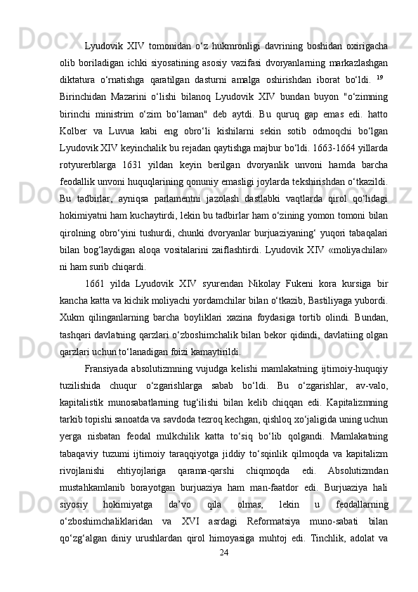 Lyudovik   XIV   tomonidan   o‘z   hukmronligi   davrining   boshidan   oxirigacha
olib   boriladigan   ichki   siyosatining   asosiy   vazifasi   dvoryanlarning   markazlashgan
diktatura   o‘rnatishga   qaratilgan   dasturni   amalga   oshirishdan   iborat   bo‘ldi.   19
 
Birinchidan   Mazarini   o‘lishi   bilanoq   Lyudovik   XIV   bundan   buyon   "o‘zimning
birinchi   ministrim   o‘zim   bo‘laman"   deb   aytdi.   Bu   quruq   gap   emas   edi.   hatto
Kolber   va   Luvua   kabi   eng   obro‘li   kishilarni   sekin   sotib   odmoqchi   bo‘lgan
Lyudovik XIV keyinchalik bu rejadan qaytishga majbur bo‘ldi. 1663-1664 yillarda
rotyurerblarga   1631   yildan   keyin   berilgan   dvoryanlik   unvoni   hamda   barcha
feodallik unvoni huquqlarining qonuniy emasligi joylarda tekshirishdan o‘tkazildi.
Bu   tadbirlar,   ayniqsa   parlamentni   jazolash   dastlabki   vaqtlarda   qirol   qo‘lidagi
hokimiyatni ham kuchaytirdi, lekin bu tadbirlar ham o‘zining yomon tomoni bilan
qirolning   obro‘yini   tushurdi,   chunki   dvoryanlar   burjuaziyaning‘   yuqori   tabaqalari
bilan   bog‘laydigan   aloqa   vositalarini   zaiflashtirdi.   Lyudovik   XIV   «moliyachilar»
ni ham surib chiqardi. 
1661   yilda   Lyudovik   XIV   syurendan   Nikolay   Fukeni   kora   kursiga   bir
kancha katta va kichik moliyachi yordamchilar bilan o‘tkazib, Bastiliyaga yubordi.
Xukm   qilinganlarning   barcha   boyliklari   xazina   foydasiga   tortib   olindi.   Bundan,
tashqari davlatning qarzlari o‘zboshimchalik bilan bekor qidindi, davlatiing olgan
qarzlari uchun to‘lanadigan foizi kamaytirildi.
Fransiyada   absolutizmning   vujudga   kelishi   mamlakatning   ijtimoiy-huquqiy
tuzilishida   chuqur   o‘zgarishlarga   sabab   bo‘ldi.   Bu   o‘zgarishlar,   av-valo,
kapitalistik   munosabatlarning   tug‘ilishi   bilan   kelib   chiqqan   edi.   Kapitalizmning
tarkib topishi sanoatda va savdoda tezroq kechgan, qishloq xo‘jaligida uning uchun
yerga   nisbatan   feodal   mulkchilik   katta   to‘siq   bo‘lib   qolgandi.   Mamlakatning
tabaqaviy   tuzumi   ijtimoiy   taraqqiyotga   jiddiy   to‘sqinlik   qilmoqda   va   kapitalizm
rivojlanishi   ehtiyojlariga   qarama-qarshi   chiqmoqda   edi.   Absolutizmdan
mustahkamlanib   borayotgan   burjuaziya   ham   man-faatdor   edi.   Burjuaziya   hali
siyosiy   hokimiyatga   da’vo   qila   olmas,   lekin   u   feodallarning
o‘zboshimchaliklaridan   va   XVI   asrdagi   Reformatsiya   muno-sabati   bilan
qo‘zg‘algan   diniy   urushlardan   qirol   himoyasiga   muhtoj   edi.   Tinchlik,   adolat   va
24 