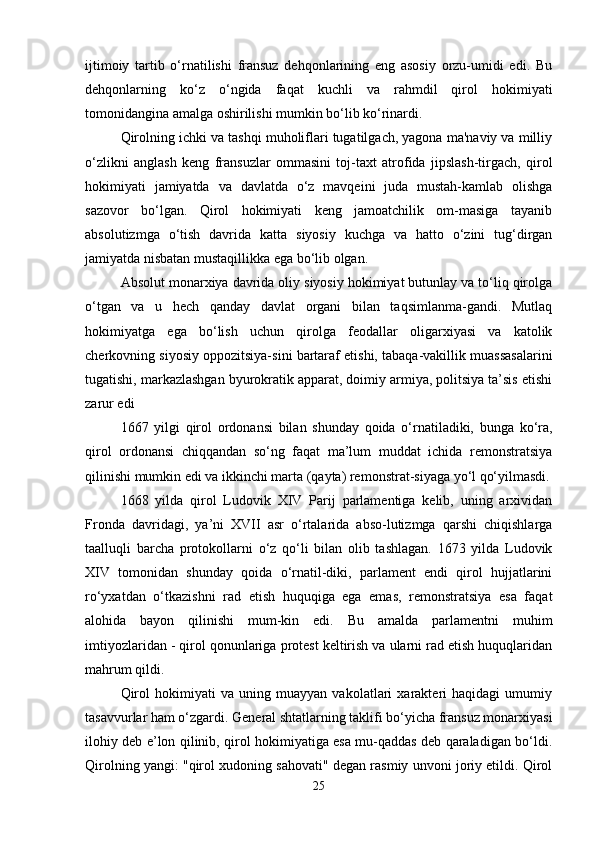 ijtimoiy   tartib   o‘rnatilishi   fransuz   dehqonlarining   eng   asosiy   orzu-umidi   edi.   Bu
dehqonlarning   ko‘z   o‘ngida   faqat   kuchli   va   rahmdil   qirol   hokimiyati
tomonidangina amalga oshirilishi mumkin bo‘lib ko‘rinardi.
Qirolning ichki va tashqi muholiflari tugatilgach, yagona ma'naviy va milliy
o‘zlikni   anglash   keng   fransuzlar   ommasini   toj-taxt   atrofida   jipslash-tirgach,   qirol
hokimiyati   jamiyatda   va   davlatda   o‘z   mavqeini   juda   mustah-kamlab   olishga
sazovor   bo‘lgan.   Qirol   hokimiyati   keng   jamoatchilik   om-masiga   tayanib
absolutizmga   o‘tish   davrida   katta   siyosiy   kuchga   va   hatto   o‘zini   tug‘dirgan
jamiyatda nisbatan mustaqillikka ega bo‘lib olgan. 
Absolut monarxiya davrida oliy siyosiy hokimiyat butunlay va to‘liq qirolga
o‘tgan   va   u   hech   qanday   davlat   organi   bilan   taqsimlanma-gandi.   Mutlaq
hokimiyatga   ega   bo‘lish   uchun   qirolga   feodallar   oligarxiyasi   va   katolik
cherkovning siyosiy oppozitsiya-sini bartaraf etishi, tabaqa-vakillik muassasalarini
tugatishi, markazlashgan byurokratik apparat, doimiy armiya, politsiya ta’sis etishi
zarur edi 
1667   yilgi   qirol   ordonansi   bilan   shunday   qoida   o‘rnatiladiki,   bunga   ko‘ra,
qirol   ordonansi   chiqqandan   so‘ng   faqat   ma’lum   muddat   ichida   remonstratsiya
qilinishi mumkin edi va ikkinchi marta (qayta) remonstrat-siyaga yo‘l qo‘yilmasdi.
1668   yilda   qirol   Ludovik   XIV   Parij   parlamentiga   kelib,   uning   arxividan
Fronda   davridagi,   ya’ni   XVII   asr   o‘rtalarida   abso-lutizmga   qarshi   chiqishlarga
taalluqli   barcha   protokollarni   o‘z   qo‘li   bilan   olib   tashlagan.   1673   yilda   Ludovik
XIV   tomonidan   shunday   qoida   o‘rnatil-diki,   parlament   endi   qirol   hujjatlarini
ro‘yxatdan   o‘tkazishni   rad   etish   huquqiga   ega   emas,   remonstratsiya   esa   faqat
alohida   bayon   qilinishi   mum-kin   edi.   Bu   amalda   parlamentni   muhim
imtiyozlaridan - qirol qonunlariga protest keltirish va ularni rad etish huquqlaridan
mahrum qildi. 
Qirol   hokimiyati   va   uning   muayyan   vakolatlari   xarakteri   haqidagi   umumiy
tasavvurlar ham o‘zgardi. General shtatlarning taklifi bo‘yicha fransuz monarxiyasi
ilohiy deb e’lon qilinib, qirol hokimiyatiga esa mu-qaddas deb qaraladigan bo‘ldi.
Qirolning yangi: "qirol xudoning sahovati" degan rasmiy unvoni joriy etildi. Qirol
25 