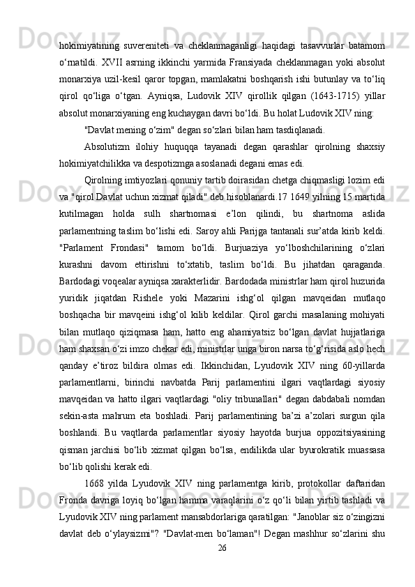 hokimiyatining   suvereniteti   va   cheklanmaganligi   haqidagi   tasavvurlar   batamom
o‘rnatildi.   XVII   asrning   ikkinchi   yarmida   Fransiyada   cheklanmagan   yoki   absolut
monarxiya   uzil-kesil   qaror   topgan,  mamlakatni  boshqarish   ishi  butunlay  va  to‘liq
qirol   qo‘liga   o‘tgan.   Ayniqsa,   Ludovik   XIV   qirollik   qilgan   (1643-1715)   yillar
absolut monarxiyaning eng kuchaygan davri bo‘ldi. Bu holat Ludovik XIV ning: 
"Davlat mening o‘zim" degan so‘zlari bilan ham tasdiqlanadi. 
Absolutizm   ilohiy   huquqqa   tayanadi   degan   qarashlar   qirolning   shaxsiy
hokimiyatchilikka va despotizmga asoslanadi degani emas edi. 
Qirolning imtiyozlari qonuniy tartib doirasidan chetga chiqmasligi lozim edi
va "qirol Davlat uchun xizmat qiladi" deb hisoblanardi.17 1649 yilning 15 martida
kutilmagan   holda   sulh   shartnomasi   e’lon   qilindi,   bu   shartnoma   aslida
parlamentning taslim bo‘lishi edi. Saroy ahli Parijga tantanali sur’atda kirib keldi.
"Parlament   Frondasi"   tamom   bo‘ldi.   Burjuaziya   yo‘lboshchilarining   o‘zlari
kurashni   davom   ettirishni   to‘xtatib,   taslim   bo‘ldi.   Bu   jihatdan   qaraganda.
Bardodagi voqealar ayniqsa xarakterlidir. Bardodada ministrlar ham qirol huzurida
yuridik   jiqatdan   Rishele   yoki   Mazarini   ishg‘ol   qilgan   mavqeidan   mutlaqo
boshqacha   bir   mavqeini   ishg‘ol   kilib   keldilar.   Qirol   garchi   masalaning   mohiyati
bilan   mutlaqo   qiziqmasa   ham,   hatto   eng   ahamiyatsiz   bo‘lgan   davlat   hujjatlariga
ham shaxsan o‘zi imzo chekar edi, ministrlar unga biron narsa to‘g‘risida aslo hech
qanday   e’tiroz   bildira   olmas   edi.   Ikkinchidan,   Lyudovik   XIV   ning   60-yillarda
parlamentlarni,   birinchi   navbatda   Parij   parlamentini   ilgari   vaqtlardagi   siyosiy
mavqeidan va hatto ilgari  vaqtlardagi  "oliy tribunallari" degan dabdabali  nomdan
sekin-asta   mahrum   eta   boshladi.   Parij   parlamentining   ba’zi   a’zolari   surgun   qila
boshlandi.   Bu   vaqtlarda   parlamentlar   siyosiy   hayotda   burjua   oppozitsiyasining
qisman   jarchisi   bo‘lib   xizmat   qilgan   bo‘lsa,   endilikda   ular   byurokratik   muassasa
bo‘lib qolishi kerak edi. 
1668   yilda   Lyudovik   XIV   ning   parlamentga   kirib,   protokollar   daftaridan
Fronda davriga loyiq bo‘lgan hamma varaqlarini  o‘z qo‘li  bilan yirtib tashladi  va
Lyudovik XIV ning parlament mansabdorlariga qaratilgan: "Janoblar siz o‘zingizni
davlat   deb   o‘ylaysizmi"?   "Davlat-men   bo‘laman"!   Degan   mashhur   so‘zlarini   shu
26 