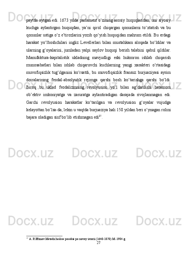 paytda aytgan edi. 1673 yilda parlament o‘zining asosiy huquqlaridan, uni siyosiy
kuchga   aylantirgan   huquqdan,   ya’ni   qirol   chiqargan   qonunlarni   to‘xtatish   va   bu
qonunlar ustiga o‘z e’tirozlarini yozib qo‘yish huquqidan mahrum etildi. Bu erdagi
harakat   yo‘lboshchilari   ingliz   Levellerlari   bilan   mustahkam   aloqada   bo‘ldilar   va
ularning   g‘oyalarini,   jumladan   yalpi   saylov   huquqi   berish   talabini   qabul   qildilar.
Manufaktura-kapitalistik   ukladning   mavjudligi   eski   hukmron   ishlab   chiqarish
munosabatlari   bilan   ishlab   chiqaruvchi   kuchlarning   yangi   xarakteri   o‘rtasidagi
muvofiqsizlik   tug‘ilganini   ko‘rsatdi,   bu   muvofiqsizlik   fransuz   burjuaziyasi   ayrim
doiralarining   feodal-absolyutik   rejimga   qarshi   bosh   ko‘tarishga   qarshi   bo‘ldi.
Biroq   bu   uklad   feodalizmning   revolyusion   yo‘l   bilan   ag‘darilishi   batamom
ob’ektiv   imkoniyatga   va   zaruratga   aylantiradigan   darajada   rivojlanmagan   edi.
Garchi   revolyusion   harakatlar   ko‘tarilgan   va   revolyusion   g‘oyalar   vujudga
kelayottan bo‘lsa-da, lekin u vaqtda burjuaziya hali 150 yildan beri o‘ynagan rolini
bajara oladigan sinf bo‘lib etishmagan edi 15
.
15
 A. R.Efimov.Metodicheskoe posobie po novoy istorii (1640-1870) M.-1984 g.
27 