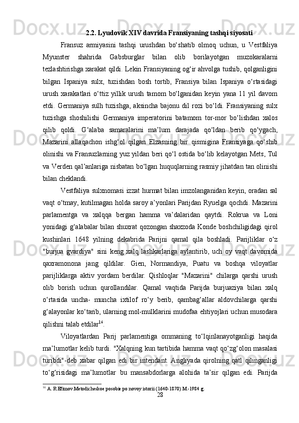 2.2. Lyudovik XIV davrida Fransiyaning tashqi siyosati
Fransuz   armiyasini   tashqi   urushdan   bo‘shatib   olmoq   uchun,   u   Vestfaliya
Myunster   shahrida   Gabsburglar   bilan   olib   borilayotgan   muzokaralarni
tezlashtirishga xarakat qildi. Lekin Fransiyaning og‘ir ahvolga tushib, qolganligini
bilgan   Ispaniya   sulx,   tuzishdan   bosh   tortib,   Fransiya   bilan   Ispaniya   o‘rtasidagi
urush   xarakatlari   o‘ttiz   yillik   urush   tamom   bo‘lganidan   keyin   yana   11   yil   davom
etdi.  Germaniya   sulh   tuzishga,   aksincha   bajonu   dil   rozi   bo‘ldi.  Fransiyaning   sulx
tuzishga   shoshilishi   Germaniya   imperatorini   batamom   tor-mor   bo‘lishdan   xalos
qilib   qoldi.   G‘alaba   samaralarini   ma’lum   darajada   qo‘ldan   berib   qo‘ygach,
Mazarini   allaqachon   ishg‘ol   qilgan   Elzasning   bir   qismigina   Fransiyaga   qo‘shib
olinishi va Fransuzlarning yuz yildan beri qo‘l ostida bo‘lib kelayotgan Mets, Tul
va Verden qal’anlariga nisbatan bo‘lgan huquqlarning rasmiy jihatdan tan olinishi
bilan cheklandi.
Vestfaliya sulxnomasi  izzat  hurmat  bilan imzolanganidan keyin, oradan sal
vaqt o‘tmay, kutilmagan holda saroy a’yonlari Parijdan Ryuelga qochdi. Mazarini
parlamentga   va   xalqqa   bergan   hamma   va’dalaridan   qaytdi.   Rokrua   va   Loni
yonidagi g‘alabalar bilan shuxrat qozongan shaxzoda Konde boshchiligidagi qirol
kushinlari   1648   yilning   dekabrida   Parijni   qamal   qila   boshladi.   Parijliklar   o‘z
"burjua   gvardiya"   sini   keng   xalq   lashkarlariga   aylantirib,   uch   oy   vaqt   davomida
qaxramonona   jang   qildilar.   Gien,   Normandiya,   Puatu   va   boshqa   viloyatlar
parijliklarga   aktiv   yordam   berdilar.   Qishloqlar   "Mazarini"   chilarga   qarshi   urush
olib   borish   uchun   qurollandilar.   Qamal   vaqtida   Parijda   burjuaziya   bilan   xalq
o‘rtasida   uncha-   muncha   ixtilof   ro‘y   berib,   qambag‘allar   aldovchilarga   qarshi
g‘alayonlar ko‘tarib, ularning mol-mulklarini mudofaa ehtiyojlari uchun musodara
qilishni talab etdilar 16
. 
Viloyatlardan   Parij   parlamentiga   ommaning   to‘lqinlanayotganligi   haqida
ma’lumotlar kelib turdi. "Xalqning kun tartibida hamma vaqt qo‘zg‘olon masalasi
turibdi"-deb   xabar   qilgan   edi   bir   intendant.   Angliyada   qirolning   qatl   qilinganligi
to‘g‘risidagi   ma’lumotlar   bu   mansabdorlarga   alohida   ta’sir   qilgan   edi.   Parijda
16
 A. R.Efimov.Metodicheskoe posobie po novoy istorii (1640-1870) M.-1984 g.
28 