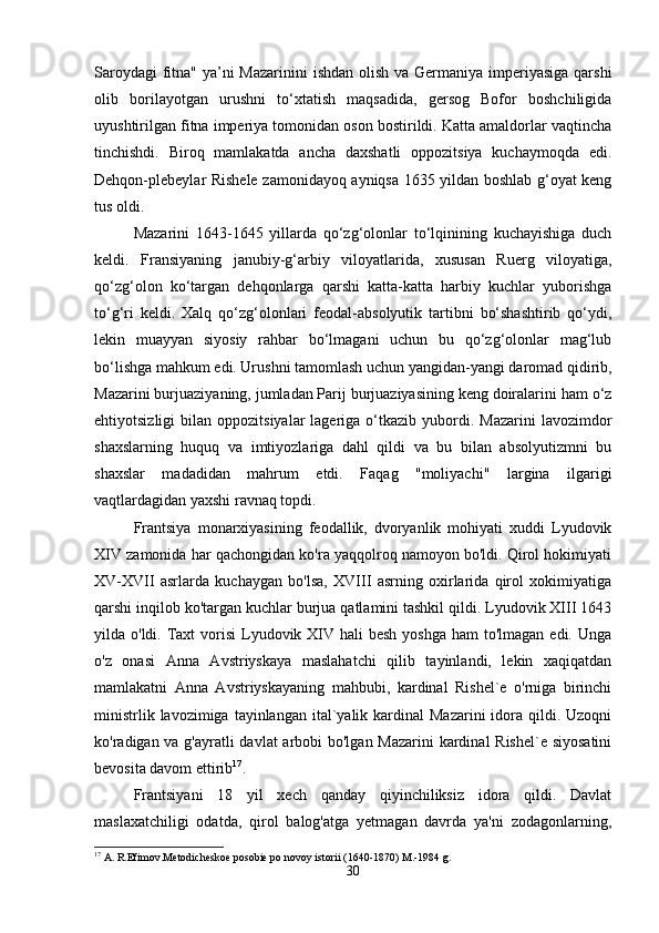 Saroydagi  fitna" ya’ni Mazarinini  ishdan olish va Germaniya imperiyasiga qarshi
olib   borilayotgan   urushni   to‘xtatish   maqsadida,   gersog   Bofor   boshchiligida
uyushtirilgan fitna imperiya tomonidan oson bostirildi. Katta amaldorlar vaqtincha
tinchishdi.   Biroq   mamlakatda   ancha   daxshatli   oppozitsiya   kuchaymoqda   edi.
Dehqon-plebeylar Rishele zamonidayoq ayniqsa 1635 yildan boshlab g‘oyat keng
tus oldi. 
Mazarini   1643-1645   yillarda   qo‘zg‘olonlar   to‘lqinining   kuchayishiga   duch
keldi.   Fransiyaning   janubiy-g‘arbiy   viloyatlarida,   xususan   Ruerg   viloyatiga,
qo‘zg‘olon   ko‘targan   dehqonlarga   qarshi   katta-katta   harbiy   kuchlar   yuborishga
to‘g‘ri   keldi.   Xalq   qo‘zg‘olonlari   feodal-absolyutik   tartibni   bo‘shashtirib   qo‘ydi,
lekin   muayyan   siyosiy   rahbar   bo‘lmagani   uchun   bu   qo‘zg‘olonlar   mag‘lub
bo‘lishga mahkum edi. Urushni tamomlash uchun yangidan-yangi daromad qidirib,
Mazarini burjuaziyaning, jumladan Parij burjuaziyasining keng doiralarini ham o‘z
ehtiyotsizligi  bilan  oppozitsiyalar  lageriga  o‘tkazib  yubordi.  Mazarini   lavozimdor
shaxslarning   huquq   va   imtiyozlariga   dahl   qildi   va   bu   bilan   absolyutizmni   bu
shaxslar   madadidan   mahrum   etdi.   Faqag   "moliyachi"   largina   ilgarigi
vaqtlardagidan yaxshi ravnaq topdi. 
Frantsiya   monarxiyasining   feodallik,   dvoryanlik   mohiyati   xuddi   Lyudovik
XIV zamonida har qachongidan ko'ra yaqqolroq namoyon bo'ldi. Qirol hokimiyati
XV-XVII   asrlarda   kuchaygan   bo'lsa,   XVIII   asrning   oxirlarida   qirol   xokimiyatiga
qarshi inqilob ko'targan kuchlar burjua qatlamini tashkil qildi. Lyudovik XIII 1643
yilda o'ldi. Taxt  vorisi  Lyudovik XIV  hali  besh yoshga  ham  to'lmagan edi. Unga
o'z   onasi   Anna   Avstriyskaya   maslahatchi   qilib   tayinlandi,   lekin   xaqiqatdan
mamlakatni   Anna   Avstriyskayaning   mahbubi,   kardinal   Rishel`e   o'rniga   birinchi
ministrlik  lavozimiga  tayinlangan  ital`yalik kardinal   Mazarini  idora  qildi.  Uzoqni
ko'radigan va g'ayratli davlat  arbobi bo'lgan Mazarini  kardinal  Rishel`e siyosatini
bevosita davom ettirib 17
. 
Frantsiyani   18   yil   xech   qanday   qiyinchiliksiz   idora   qildi.   Davlat
maslaxatchiligi   odatda,   qirol   balog'atga   yetmagan   davrda   ya'ni   zodagonlarning,
17
 A. R.Efimov.Metodicheskoe posobie po novoy istorii (1640-1870) M.-1984 g.
30 