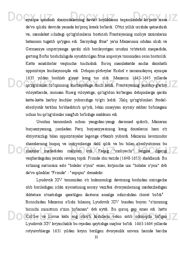 ayniqsa   qondosh   shaxzodalarning   davlat   boyliklarini   taqsimlashda   ko'prok   xissa
da'vo qilishi davrida yanada ko'proq kerak bo'lardi. O'ttiz yillik urishda qatnashish
va,   mamlakat   ichidagi   qo'zg'olonlarni   bostirish   Frantsiyaning   moliya   zaxiralarini
batamom   tugatib   qo'ygan   edi.   Saroydagi   fitna"   ya'ni   Mazarinini   ishdan   olish   va
Germaniya   imperiyasiga   qarshi   olib   borilayotgan   urushni   to'xtatish   maqsadida,
gertsog Bofor boshchiligida uyushtirilgan fitna imperiya tomonidan oson bostirildi.
Katta   amaldorlar   vaqtincha   tinchishdi.   Biroq   mamlakatda   ancha   daxshatli
oppozitsiya   kuchaymoqda   edi.   Dehqon-plebeylar   Rishel`e   zamonidayoq   ayniqsa
1635   yildan   boshlab   g'oyat   keng   tus   oldi.   Mazarini   1643-1645   yillarda
qo'zg'olonlar   to'lqinining   kuchayishiga   duch   keldi.   Frantsiyaning   janubiy-g'arbiy
viloyatlarida,   xususan   Ruerg   viloyatiga,   qo'zg'olon   ko'targan   dehqonlarga   qarshi
katta-katta   harbiy   kuchlar   yuborishga   to'g'ri   keldi.   Xalq   qo'zg'olonlari   feodal-
absolyutik   tartibni   bo'shashtirib   qo'ydi,   lekin   muayyan   siyosiy   rahbar   bo'lmagani
uchun bu qo'zg'olonlar mag'lub bo'lishga mahkum edi. 
Urushni   tamomlash   uchun   yangidan-yangi   daromad   qidirib,   Mazarini
burjuaziyaning,   jumladan   Parij   burjuaziyasining   keng   doiralarini   ham   o'z
ehtiyotsizligi   bilan   oppozitsiyalar   lageriga   o'tkazib   yubordi.   Mazarini   lavozimdor
shaxslarning   huquq   va   imtiyozlariga   dahl   qildi   va   bu   bilan   absolyutizmni   bu
shaxslar   madadidan   mahrum   etdi.   Faqag   "moliyachi"   largina   ilgarigi
vaqtlardagidan yaxshi ravnaq topdi. Fronda shu tarzda (1648-1653) shakllandi. Bu
so'zning   ma'nosini   aslo   "bolalar   o'yini"   emas,   ko'pincha   uni   "bolalar   o'yini"   deb
da'vo qiladilar "Fronda" - "sopqon" demakdir. 
Lyudovik   XIV   tomonidan   o'z   hukmronligi   davrining   boshidan   oxirigacha
olib   boriladigan   ichki   siyosatining   asosiy   vazifasi   dvoryanlarning   markazlashgan
diktatura   o'rnatishga   qaratilgan   dasturni   amalga   oshirishdan   iborat   bo'ldi 4
.  
Birinchidan   Mazarini   o'lishi   bilanoq   Lyudovik   XIV   bundan   buyon   "o'zimning
birinchi   ministrim   o'zim   bo'laman"   deb   aytdi.   Bu   quruq   gap   emas   edi.   hatto
Kol`ber   va   Luvua   kabi   eng   obro'li   kishilarni   sekin   sotib   odmoqchi   bo'lgan
Lyudovik XIV keyinchalik bu rejadan qaytishga majbur bo'ldi. 1663-1664 yillarda
rotyurerblarga   1631   yildan   keyin   berilgan   dvoryanlik   unvoni   hamda   barcha
31 