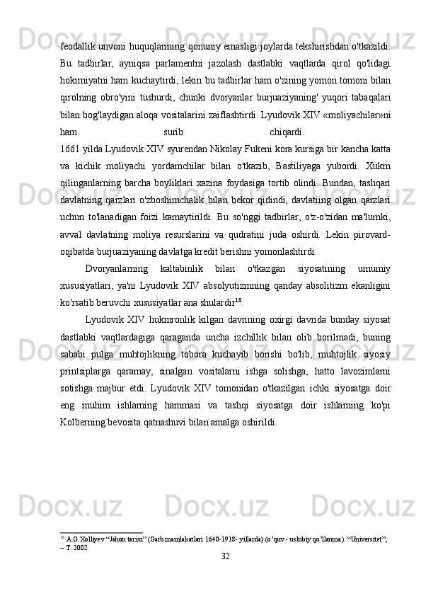 feodallik unvoni huquqlarining qonuniy emasligi joylarda tekshirishdan o'tkazildi.
Bu   tadbirlar,   ayniqsa   parlamentni   jazolash   dastlabki   vaqtlarda   qirol   qo'lidagi
hokimiyatni ham kuchaytirdi, lekin bu tadbirlar ham o'zining yomon tomoni bilan
qirolning   obro'yini   tushurdi,   chunki   dvoryanlar   burjuaziyaning'   yuqori   tabaqalari
bilan bog'laydigan aloqa vositalarini zaiflashtirdi. Lyudovik XIV «moliyachilar»ni
ham   surib   chiqardi.  
1661 yilda Lyudovik XIV syurendan Nikolay Fukeni kora kursiga bir kancha katta
va   kichik   moliyachi   yordamchilar   bilan   o'tkazib,   Bastiliyaga   yubordi.   Xukm
qilinganlarning   barcha   boyliklari   xazina   foydasiga   tortib   olindi.   Bundan,   tashqari
davlatning   qarzlari   o'zboshimchalik   bilan   bekor   qidindi,   davlatiing   olgan   qarzlari
uchun   to'lanadigan   foizi   kamaytirildi.   Bu   so'nggi   tadbirlar,   o'z-o'zidan   ma'lumki,
avval   davlatning   moliya   resurslarini   va   qudratini   juda   oshirdi.   Lekin   pirovard-
oqibatda burjuaziyaning davlatga kredit berishni yomonlashtirdi. 
Dvoryanlarning   kaltabinlik   bilan   o'tkazgan   siyosatining   umumiy
xususiyatlari,   ya'ni   Lyudovik   XIV   absolyutizmning   qanday   absolitizm   ekanligini
ko'rsatib beruvchi xususiyatlar ana shulardir 18
. 
Lyudovik   XIV   hukmronlik   kilgan   davrining   oxirgi   davrida   bunday   siyosat
dastlabki   vaqtlardagiga   qaraganda   uncha   izchillik   bilan   olib   borilmadi,   buning
sababi   pulga   muhtojlikning   tobora   kuchayib   borishi   bo'lib,   muhtojlik   siyosiy
printsiplarga   qaramay,   sinalgan   vositalarni   ishga   solishga,   hatto   lavozimlarni
sotishga   majbur   etdi.   Lyudovik   XIV   tomonidan   o'tkazilgan   ichki   siyosatga   doir
eng   muhim   ishlarning   hammasi   va   tashqi   siyosatga   doir   ishlarning   ko'pi
Kolberning bevosita qatnashuvi bilan amalga oshirildi. 
18
 A.G.Xolliyev “Jahon tarixi” (Garb mamlakatlari 1640-1918- yillarda) (o’quv - uslubiy qo’llanma).  “Universitet”, 
– T. 2002
32 