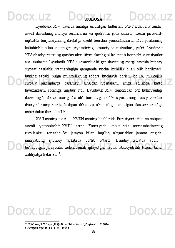 XULOSA
Lyudovik   XIV   davrida   amalga   oshirilgan   tadbirlar,   o‘z-o‘zidan   ma’lumki,
avval   davlatning   moliya   resurslarini   va   qudratini   juda   oshirdi.   Lekin   pirovard-
oqibatda   burjuaziyaning   davlatga   kredit   berishni   yomonlashtirdi.   Dvoryanlarning
kaltabinlik   bilan   o‘tkazgan   siyosatining   umumiy   xususiyatlari,   ya’ni   Lyudovik
XIV absolyutizmning qanday absolitizm ekanligini ko‘rsatib beruvchi xususiyatlar
ana  shulardir.  Lyudovik  XIV  hukmronlik  kilgan  davrining  oxirgi  davrida  bunday
siyosat   dastlabki   vaqtlardagiga   qaraganda   uncha   izchillik   bilan   olib   borilmadi,
buning   sababi   pulga   muhtojlikning   tobora   kuchayib   borishi   bo‘lib,   muhtojlik
siyosiy   prinsiplarga   qaramay,   sinalgan   vositalarni   ishga   solishga,   hatto
lavozimlarni   sotishga   majbur   etdi.   Lyudovik   XIV   tomonidan   o‘z   hukmronligi
davrining   boshidan   oxirigacha   olib   boriladigan   ichki   siyosatining   asosiy   vazifasi
dvoryanlarning   markazlashgan   diktatura   o‘rnatishga   qaratilgan   dasturni   amalga
oshirishdan iborat bo‘ldi 
XVII asrning oxiri — XVSH asrning boshlarida Fransiyani ichki va xalqaro
axvoli   yomonlashdi.XVIII   asrda   Fransiyada   kapitalistik   munosabatlarning
rivojlanishi   tezlashdi.Bu   jarayon   bilan   bog‘liq   o‘zgarishlar   jamoat   ongida,
jamiyatning   ijtimoiy   tarkibida   bo‘lib   o‘tardi.   Bunday   xolatda   sodir  
bo‘layotgan   jarayonlar   xukumronlik   qilayotgan   feodal   absolyutistik   tuzum   bilan
ziddiyatga kelar edi 19
. 
19
 U.Jo‘raev, E.Xoliqov, D.Qodirov “Jahon tarixi”, O‘qituvchi, T.:2014 
6  История   Франция   Т . 1.  М. -1985 г.
33 