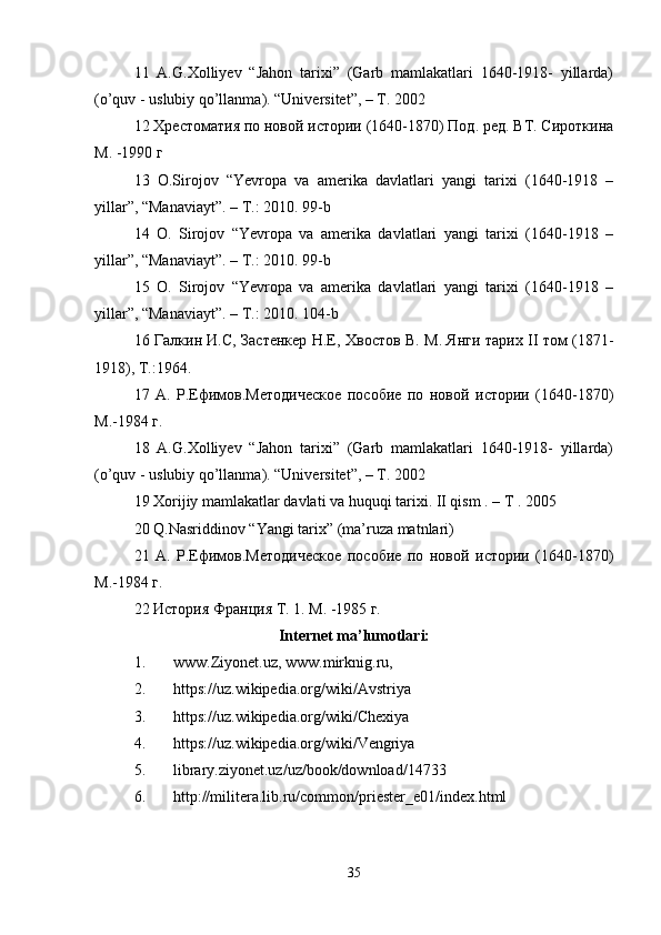 11   A.G.Xolliyev   “Jahon   tarixi”   (Garb   mamlakatlari   1640-1918-   yillarda)
(o’quv - uslubiy qo’llanma). “Universitet”, – T. 2002 
12 Хрестоматия по новой истории (1640-1870) Под. ред. ВТ. Сироткина
М. -1990 г 
13   O.Sirojov   “Yevropa   va   amerika   davlatlari   yangi   tarixi   (1640-1918   –
yillar”, “Manaviayt”. – T.: 2010. 99-b 
14   O.   Sirojov   “Yevropa   va   amerika   davlatlari   yangi   tarixi   (1640-1918   –
yillar”, “Manaviayt”. – T.: 2010. 99-b 
15   O.   Sirojov   “Yevropa   va   amerika   davlatlari   yangi   tarixi   (1640-1918   –
yillar”, “Manaviayt”. – T.: 2010. 104-b 
16 Галкин И.С, Застенкер Н.Е, Хвостов В. М. Янги тарих II том (1871-
1918), Т.:1964. 
17   А.   Р.Ефимов.Методическое   пособие   по   новой   истории   (1640-1870)
М.-1984 г. 
18   A.G.Xolliyev   “Jahon   tarixi”   (Garb   mamlakatlari   1640-1918-   yillarda)
(o’quv - uslubiy qo’llanma). “Universitet”, – T. 2002 
19 Xorijiy mamlakatlar davlati va huquqi tarixi. II qism . – T . 2005 
20 Q.Nasriddinov “Yangi tarix” (ma’ruza matnlari) 
21   А.   Р.Ефимов.Методическое   пособие   по   новой   истории   (1640-1870)
М.-1984 г. 
22 История Франция Т. 1. М. -1985 г. 
Internet ma’lumotlari:
1. www.Ziyonet.uz, www.mirknig.ru, 
2. https://uz.wikipedia.org/wiki/Avstriya 
3. https://uz.wikipedia.org/wiki/Chexiya 
4. https://uz.wikipedia.org/wiki/Vengriya
5. library.ziyonet.uz/uz/book/download/14733 
6. http://militera.lib.ru/common/priester_e01/index.html
35 