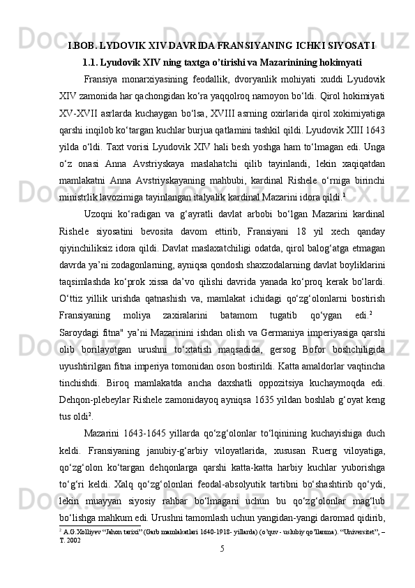 I.BOB. LYDOVIK XIV DAVRIDA FRANSIYANING ICHKI SIYOSATI  
1.1. Lyudovik XIV ning taxtga o’tirishi va Mazarinining hokimyati
Fransiya   monarxiyasining   feodallik,   dvoryanlik   mohiyati   xuddi   Lyudovik
XIV zamonida har qachongidan ko‘ra yaqqolroq namoyon bo‘ldi. Qirol hokimiyati
XV-XVII   asrlarda   kuchaygan   bo‘lsa,   XVIII   asrning   oxirlarida  qirol   xokimiyatiga
qarshi inqilob ko‘targan kuchlar burjua qatlamini tashkil qildi. Lyudovik XIII 1643
yilda o‘ldi. Taxt vorisi Lyudovik XIV hali besh yoshga ham to‘lmagan edi. Unga
o‘z   onasi   Anna   Avstriyskaya   maslahatchi   qilib   tayinlandi,   lekin   xaqiqatdan
mamlakatni   Anna   Avstriyskayaning   mahbubi,   kardinal   Rishele   o‘rniga   birinchi
ministrlik lavozimiga tayinlangan italyalik kardinal Mazarini idora qildi. 1
Uzoqni   ko‘radigan   va   g‘ayratli   davlat   arbobi   bo‘lgan   Mazarini   kardinal
Rishele   siyosatini   bevosita   davom   ettirib,   Fransiyani   18   yil   xech   qanday
qiyinchiliksiz idora qildi. Davlat maslaxatchiligi odatda, qirol balog‘atga etmagan
davrda ya’ni zodagonlarning, ayniqsa qondosh shaxzodalarning davlat boyliklarini
taqsimlashda   ko‘prok   xissa   da’vo   qilishi   davrida   yanada   ko‘proq   kerak   bo‘lardi.
O‘ttiz   yillik   urishda   qatnashish   va,   mamlakat   ichidagi   qo‘zg‘olonlarni   bostirish
Fransiyaning   moliya   zaxiralarini   batamom   tugatib   qo‘ygan   edi. 2
 
Saroydagi  fitna" ya’ni Mazarinini  ishdan olish va Germaniya imperiyasiga qarshi
olib   borilayotgan   urushni   to‘xtatish   maqsadida,   gersog   Bofor   boshchiligida
uyushtirilgan fitna imperiya tomonidan oson bostirildi. Katta amaldorlar vaqtincha
tinchishdi.   Biroq   mamlakatda   ancha   daxshatli   oppozitsiya   kuchaymoqda   edi.
Dehqon-plebeylar Rishele zamonidayoq ayniqsa 1635 yildan boshlab g‘oyat keng
tus oldi 2
. 
Mazarini   1643-1645   yillarda   qo‘zg‘olonlar   to‘lqinining   kuchayishiga   duch
keldi.   Fransiyaning   janubiy-g‘arbiy   viloyatlarida,   xususan   Ruerg   viloyatiga,
qo‘zg‘olon   ko‘targan   dehqonlarga   qarshi   katta-katta   harbiy   kuchlar   yuborishga
to‘g‘ri   keldi.   Xalq   qo‘zg‘olonlari   feodal-absolyutik   tartibni   bo‘shashtirib   qo‘ydi,
lekin   muayyan   siyosiy   rahbar   bo‘lmagani   uchun   bu   qo‘zg‘olonlar   mag‘lub
bo‘lishga mahkum edi. Urushni tamomlash uchun yangidan-yangi daromad qidirib,
2
 A.G.Xolliyev “Jahon tarixi” (Garb mamlakatlari 1640-1918- yillarda) (o’quv - uslubiy qo’llanma).  “Universitet”, –
T. 2002
5 