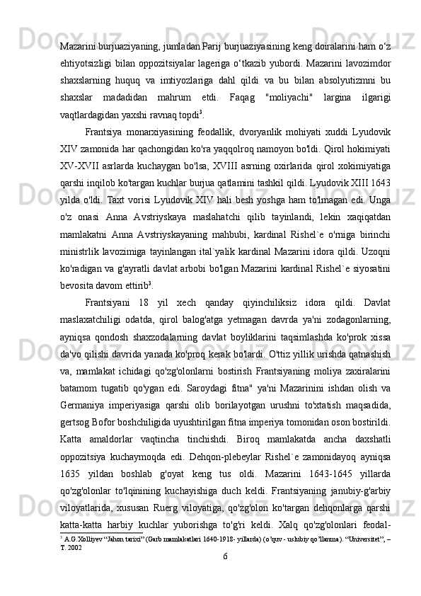Mazarini burjuaziyaning, jumladan Parij burjuaziyasining keng doiralarini ham o‘z
ehtiyotsizligi  bilan  oppozitsiyalar  lageriga  o‘tkazib  yubordi.  Mazarini   lavozimdor
shaxslarning   huquq   va   imtiyozlariga   dahl   qildi   va   bu   bilan   absolyutizmni   bu
shaxslar   madadidan   mahrum   etdi.   Faqag   "moliyachi"   largina   ilgarigi
vaqtlardagidan yaxshi ravnaq topdi 3
. 
Frantsiya   monarxiyasining   feodallik,   dvoryanlik   mohiyati   xuddi   Lyudovik
XIV zamonida har qachongidan ko'ra yaqqolroq namoyon bo'ldi. Qirol hokimiyati
XV-XVII   asrlarda   kuchaygan   bo'lsa,   XVIII   asrning   oxirlarida   qirol   xokimiyatiga
qarshi inqilob ko'targan kuchlar burjua qatlamini tashkil qildi. Lyudovik XIII 1643
yilda o'ldi. Taxt  vorisi  Lyudovik XIV  hali  besh yoshga  ham  to'lmagan edi. Unga
o'z   onasi   Anna   Avstriyskaya   maslahatchi   qilib   tayinlandi,   lekin   xaqiqatdan
mamlakatni   Anna   Avstriyskayaning   mahbubi,   kardinal   Rishel`e   o'rniga   birinchi
ministrlik  lavozimiga  tayinlangan  ital`yalik kardinal   Mazarini  idora  qildi.  Uzoqni
ko'radigan va g'ayratli davlat  arbobi bo'lgan Mazarini  kardinal  Rishel`e siyosatini
bevosita davom ettirib 3
. 
Frantsiyani   18   yil   xech   qanday   qiyinchiliksiz   idora   qildi.   Davlat
maslaxatchiligi   odatda,   qirol   balog'atga   yetmagan   davrda   ya'ni   zodagonlarning,
ayniqsa   qondosh   shaxzodalarning   davlat   boyliklarini   taqsimlashda   ko'prok   xissa
da'vo qilishi davrida yanada ko'proq kerak bo'lardi. O'ttiz yillik urishda qatnashish
va,   mamlakat   ichidagi   qo'zg'olonlarni   bostirish   Frantsiyaning   moliya   zaxiralarini
batamom   tugatib   qo'ygan   edi.   Saroydagi   fitna"   ya'ni   Mazarinini   ishdan   olish   va
Germaniya   imperiyasiga   qarshi   olib   borilayotgan   urushni   to'xtatish   maqsadida,
gertsog Bofor boshchiligida uyushtirilgan fitna imperiya tomonidan oson bostirildi.
Katta   amaldorlar   vaqtincha   tinchishdi.   Biroq   mamlakatda   ancha   daxshatli
oppozitsiya   kuchaymoqda   edi.   Dehqon-plebeylar   Rishel`e   zamonidayoq   ayniqsa
1635   yildan   boshlab   g'oyat   keng   tus   oldi.   Mazarini   1643-1645   yillarda
qo'zg'olonlar   to'lqinining   kuchayishiga   duch   keldi.   Frantsiyaning   janubiy-g'arbiy
viloyatlarida,   xususan   Ruerg   viloyatiga,   qo'zg'olon   ko'targan   dehqonlarga   qarshi
katta-katta   harbiy   kuchlar   yuborishga   to'g'ri   keldi.   Xalq   qo'zg'olonlari   feodal-
3
 A.G.Xolliyev “Jahon tarixi” (Garb mamlakatlari 1640-1918- yillarda) (o’quv - uslubiy qo’llanma).  “Universitet”, –
T. 2002
6 