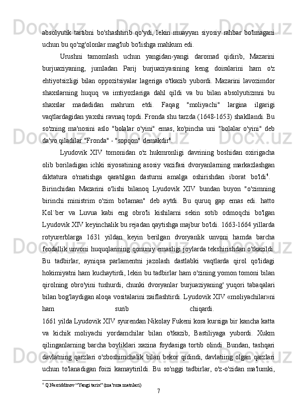 absolyutik   tartibni   bo'shashtirib   qo'ydi,   lekin   muayyan   siyosiy   rahbar   bo'lmagani
uchun bu qo'zg'olonlar mag'lub bo'lishga mahkum edi. 
Urushni   tamomlash   uchun   yangidan-yangi   daromad   qidirib,   Mazarini
burjuaziyaning,   jumladan   Parij   burjuaziyasining   keng   doiralarini   ham   o'z
ehtiyotsizligi   bilan   oppozitsiyalar   lageriga   o'tkazib   yubordi.   Mazarini   lavozimdor
shaxslarning   huquq   va   imtiyozlariga   dahl   qildi   va   bu   bilan   absolyutizmni   bu
shaxslar   madadidan   mahrum   etdi.   Faqag   "moliyachi"   largina   ilgarigi
vaqtlardagidan yaxshi ravnaq topdi. Fronda shu tarzda (1648-1653) shakllandi. Bu
so'zning   ma'nosini   aslo   "bolalar   o'yini"   emas,   ko'pincha   uni   "bolalar   o'yini"   deb
da'vo qiladilar "Fronda" - "sopqon" demakdir 4
. 
Lyudovik   XIV   tomonidan   o'z   hukmronligi   davrining   boshidan   oxirigacha
olib   boriladigan   ichki   siyosatining   asosiy   vazifasi   dvoryanlarning   markazlashgan
diktatura   o'rnatishga   qaratilgan   dasturni   amalga   oshirishdan   iborat   bo'ldi 4
.  
Birinchidan   Mazarini   o'lishi   bilanoq   Lyudovik   XIV   bundan   buyon   "o'zimning
birinchi   ministrim   o'zim   bo'laman"   deb   aytdi.   Bu   quruq   gap   emas   edi.   hatto
Kol`ber   va   Luvua   kabi   eng   obro'li   kishilarni   sekin   sotib   odmoqchi   bo'lgan
Lyudovik XIV keyinchalik bu rejadan qaytishga majbur bo'ldi. 1663-1664 yillarda
rotyurerblarga   1631   yildan   keyin   berilgan   dvoryanlik   unvoni   hamda   barcha
feodallik unvoni huquqlarining qonuniy emasligi joylarda tekshirishdan o'tkazildi.
Bu   tadbirlar,   ayniqsa   parlamentni   jazolash   dastlabki   vaqtlarda   qirol   qo'lidagi
hokimiyatni ham kuchaytirdi, lekin bu tadbirlar ham o'zining yomon tomoni bilan
qirolning   obro'yini   tushurdi,   chunki   dvoryanlar   burjuaziyaning'   yuqori   tabaqalari
bilan bog'laydigan aloqa vositalarini zaiflashtirdi. Lyudovik XIV «moliyachilar»ni
ham   surib   chiqardi.  
1661 yilda Lyudovik XIV syurendan Nikolay Fukeni kora kursiga bir kancha katta
va   kichik   moliyachi   yordamchilar   bilan   o'tkazib,   Bastiliyaga   yubordi.   Xukm
qilinganlarning   barcha   boyliklari   xazina   foydasiga   tortib   olindi.   Bundan,   tashqari
davlatning   qarzlari   o'zboshimchalik   bilan   bekor   qidindi,   davlatiing   olgan   qarzlari
uchun   to'lanadigan   foizi   kamaytirildi.   Bu   so'nggi   tadbirlar,   o'z-o'zidan   ma'lumki,
4
 Q.Nasriddinov “Yangi tarix” (ma’ruza matnlari)
7 