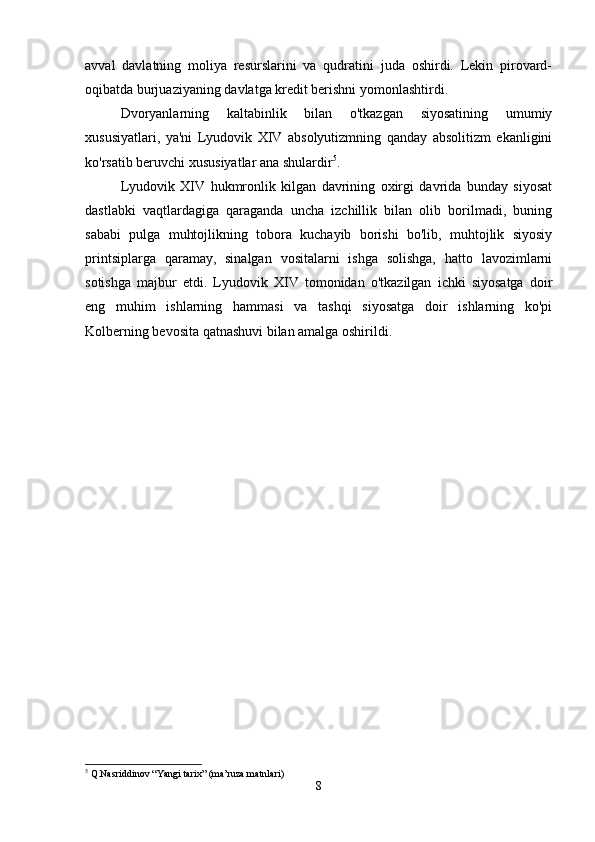 avval   davlatning   moliya   resurslarini   va   qudratini   juda   oshirdi.   Lekin   pirovard-
oqibatda burjuaziyaning davlatga kredit berishni yomonlashtirdi. 
Dvoryanlarning   kaltabinlik   bilan   o'tkazgan   siyosatining   umumiy
xususiyatlari,   ya'ni   Lyudovik   XIV   absolyutizmning   qanday   absolitizm   ekanligini
ko'rsatib beruvchi xususiyatlar ana shulardir 5
. 
Lyudovik   XIV   hukmronlik   kilgan   davrining   oxirgi   davrida   bunday   siyosat
dastlabki   vaqtlardagiga   qaraganda   uncha   izchillik   bilan   olib   borilmadi,   buning
sababi   pulga   muhtojlikning   tobora   kuchayib   borishi   bo'lib,   muhtojlik   siyosiy
printsiplarga   qaramay,   sinalgan   vositalarni   ishga   solishga,   hatto   lavozimlarni
sotishga   majbur   etdi.   Lyudovik   XIV   tomonidan   o'tkazilgan   ichki   siyosatga   doir
eng   muhim   ishlarning   hammasi   va   tashqi   siyosatga   doir   ishlarning   ko'pi
Kolberning bevosita qatnashuvi bilan amalga oshirildi. 
5
 Q.Nasriddinov “Yangi tarix” (ma’ruza matnlari)
8 