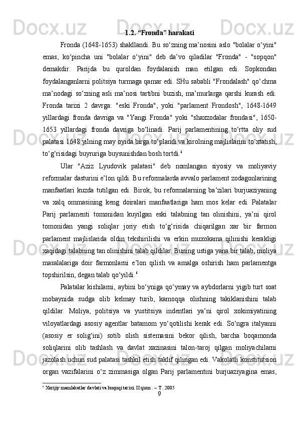 1.2. “Fronda” harakati
Fronda (1648-1653) shakllandi. Bu so‘zning ma’nosini aslo "bolalar o‘yini"
emas,   ko‘pincha   uni   "bolalar   o‘yini"   deb   da’vo   qiladilar   "Fronda"   -   "sopqon"
demakdir.   Parijda   bu   quroldan   foydalanish   man   etilgan   edi.   Sopkondan
foydalanganlarni politsiya turmaga qamar edi. SHu sababli "Frondalash" qo‘chma
ma’nodagi   so‘zning   asli   ma’nosi   tartibni   buzish,   ma’murlarga   qarshi   kurash   edi.
Fronda   tarixi   2   davrga:   "eski   Fronda",   yoki   "parlament   Frondosh",   1648-1649
yillardagi   fronda   davriga   va   "Yangi   Fronda"   yoki   "shaxzodalar   frondasi",   1650-
1653   yillardagi   fronda   davriga   bo‘linadi.   Parij   parlamentining   to‘rtta   oliy   sud
palatasi 1648 yilning may oyida birga to‘plandi va kirolning majlislarini to‘xtatish,
to‘g‘risidagi buyruriga buysunishdan bosh tortdi. 6
 
Ular   "Aziz   Lyudovik   palatasi"   deb   nomlangan   siyosiy   va   moliyaviy
reformalar dasturini e’lon qildi. Bu reformalarda avvalo parlament zodagonlarining
manfaatlari   kuzda   tutilgan   edi.   Birok,   bu   reformalarning   ba’zilari   burjuaziyaning
va   xalq   ommasining   keng   doiralari   manfaatlariga   ham   mos   kelar   edi.   Palatalar
Parij   parlamenti   tomonidan   kuyilgan   eski   talabning   tan   olinishini,   ya’ni   qirol
tomonidan   yangi   soliqlar   joriy   etish   to‘g‘risida   chiqarilgan   xar   bir   farmon
parlament   majlislarida   oldin   tekshirilishi   va   erkin   muxokama   qilinishi   kerakligi
xaqidagi talabning tan olinishini talab qildilar. Buning ustiga yana bir talab, moliya
masalalariga   doir   farmonlarni   e’lon   qilish   va   amalga   oshirish   ham   parlamentga
topshirilsin, degan talab qo‘yildi. 6
 
Palatalar kishilarni, aybini bo‘yniga qo‘ymay va aybdorlarni  yigib turt soat
mobaynida   sudga   olib   kelmay   turib,   kamoqqa   olishning   takiklanishini   talab
qildilar.   Moliya,   politsiya   va   yustitsiya   indentlari   ya’ni   qirol   xokimiyatining
viloyatlardagi   asosiy   agentlar   batamom   yo‘qotilishi   kerak   edi.   So‘ngra   italyanni
(asosiy   er   solig‘ini)   sotib   olish   sistemasini   bekor   qilish,   barcha   boqamonda
soliqlarini   olib   tashlash   va   davlat   xazinasini   talon-taroj   qilgan   moliyachilarni
jazolash uchun sud palatasi tashkil etish taklif qilingan edi. Vakolatli konstitutsion
organ   vazifalarini   o‘z   zimmasiga   olgan   Parij   parlamentini   burjuaziyagina   emas,
6
 Xorijiy mamlakatlar davlati va huquqi tarixi. II qism . – T . 2005
9 