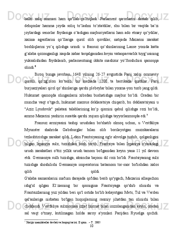 balki   xalq   ommasi   ham   qo‘llab-qo‘ltiqladi.   Parlament   qarorlarini   dastak   qilib,
dehqonlar   hamma   joyda   soliq   to‘lashni   to‘xtatdilar,   shu   bilan   bir   vaqtda   ba’zi
joylardagi  senorlar foydasiga o‘tadigan majburiyatlarni ham  ado etmay qo‘ydilar,
xazina   agentlarini   qo‘llariga   qurol   olib   quvdilar,   natijada   Mazarini   xarakat
boshliqlarini   yo‘q   qilishga   urindi:   u   fransuz   qo‘shinlarining   Lanse   yonida   katta
g‘alaba qozonganligi xaqida xabar tarqalganidan keyin vatanparvarlik tuyg‘usining
yuksalishidan   foydalanib,   parlamentning   ikkita   mashxur   yo‘lboshchisi   qamoqqa
olindi. 8
 
Biroq   bunga   javoban,   1648   yilning   26-27   avgustida   Parij   xalqi   ommaviy
qurolli   qo‘zg‘olon   ko‘tarib,   bir   kechada   1200   ta   barrikada   qurdilar.   Parij
burjuaziyalari qirol qo‘shinlariga qarshi plebeylar bilan yonma-yon turib jang qildi.
Hukumat   qamoqda   olinganlarni   xibsdan   bushatishga   majbur   bo‘ldi.   Oradan   bir
muncha   vaqt   o‘tgach,   hukumat   maxsus   deklaratsiya   chiqarib,   bu   deklaratsiyani   u
"Aziz   Lyudovik"   palatasi   talablarining   ko‘p   qismini   qabul   qilishga   rozi   bo‘ldi,
ammo Mazarini yashirin suratda qarshi xujum qilishga tayyorlanmoqda edi. 7
Fransuz   armiyasini   tashqi   urushdan   bo'shatib   olmoq   uchun,   u   Vestfaliya
Myunster   shahrida   Gabsburglar   bilan   olib   borilayotgan   muzokaralarni
tezlashtirishga xarakat qildi. Lekin Frantsiyaning og'ir ahvolga tushib, qolganligini
bilgan   Ispaniya   sulx,   tuzishdan   bosh   tortib,   Frantsiya   bilan   Ispaniya   o'rtasidagi
urush   xarakatlari   o'ttiz   yillik   urush   tamom   bo'lganidan   keyin   yana   11   yil   davom
etdi. Germaniya sulh tuzishga, aksincha bajonu dil rozi bo'ldi. Frantsiyaning sulx
tuzishga   shoshilishi   Germaniya   imperatorini   batamom   tor-mor   bo'lishdan   xalos
qilib   qoldi.  
G'alaba samaralarini ma'lum darajada qo'ldan berib qo'ygach, Mazarini allaqachon
ishg'ol   qilgan   El`zasning   bir   qismigina   Frantsiyaga   qo'shib   olinishi   va
Frantsuzlarning yuz yildan beri qo'l ostida bo'lib kelayotgan Mets, Tul va Verden
qal'anlariga   nisbatan   bo'lgan   huquqlarning   rasmiy   jihatdan   tan   olinishi   bilan
cheklandi. Vestfaliya sulxnomasi izzat hurmat bilan imzolanganidan keyin, oradan
sal   vaqt   o'tmay,   kutilmagan   holda   saroy   a'yonlari   Parijdan   Ryuelga   qochdi.
7
 Xorijiy mamlakatlar davlati va huquqi tarixi.  II qism . – T . 2005
10 