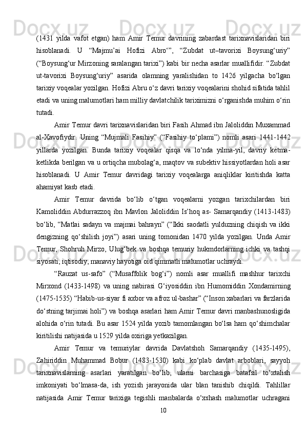 10(1431   yilda   vafot   etgan)   ham   Amir   Temur   davrining   zabardast   tarixnavislaridan   biri
hisoblanadi.   U   “Majmu’ai   Hofizi   Abro‘”,   “Zubdat   ut–tavorixi   Boysung‘uriy”
(“Boysung‘ur Mirzoning saralangan tarixi”) kabi bir necha asarlar muallifidir. “Zubdat
ut-tavorixi   Boysung‘uriy”   asarida   olamning   yaralishidan   to   1426   yilgacha   bo‘lgan
tarixiy voqealar yozilgan. Hofizi Abru o‘z davri tarixiy voqealarini shohid sifatida tahlil
etadi va uning malumotlari ham milliy davlatchilik tariximizni o‘rganishda muhim o‘rin
tutadi.
Amir Temur davri tarixnavislaridan biri Fasih Ahmad ibn Jaloliddin Muxammad
al-Xavofiydir.   Uning   “Mujmali   Fasihiy”   (“Fasihiy   to‘plami”)   nomli   asari   1441 - 1442
yillarda   yozilgan.   Bunda   tarixiy   voqealar   qisqa   va   lo‘nda   yilma-yil,   davriy   ketma-
ketlikda berilgan va u ortiqcha mubolag‘a, maqtov va subektiv hissiyotlardan holi asar
hisoblanadi.   U   Amir   Temur   davridagi   tarixiy   voqealarga   aniqliklar   kiritishda   katta
ahamiyat kasb etadi.
Amir   Temur   davrida   bo‘lib   o‘tgan   voqealarni   yozgan   tarixchilardan   biri
Kamoliddin   Abdurrazzoq   ibn   Mavlon   Jaloliddin   Is’hoq   as-   Samarqandiy   (1413 - 1483)
bo‘lib,  “Matlai   sadayn   va  majmai   bahrayn”  (“Ikki  saodatli   yulduzning  chiqish  va   ikki
dengizning   qo‘shilish   joyi”)   asari   uning   tomonidan   1470   yilda   yozilgan.   Unda   Amir
Temur,   Shohruh   Mirzo,   Ulug‘bek   va   boshqa   temuriy   hukmdorlarning   ichki   va   tashqi
siyosati, iqtisodiy, manaviy hayotiga oid qimmatli malumotlar uchraydi.
“Rauzat   us-safo”   (“Musaffolik   bog‘ i ”)   nomli   asar   muallifi   mashhur   tarixchi
Mirxond   (1433-1498)   va   uning   nabirasi   G‘iyosiddin   ibn   Humomiddin   Xondamirning
(1475 - 1535) “Habib-us-siyar fi axbor va afroz ul-bashar” (“Inson xabarlari va farzlarida
do‘stning tarjimai holi”) va boshqa asarlari ham Amir Temur davri manbashunosligida
alohida o‘rin tutadi. Bu asar 1524 yilda yozib tamomlangan bo‘lsa ham qo‘shimchalar
kiritilishi natijasida u 1529 yilda oxiriga yetkazilgan.
Amir   Temur   va   temuriylar   davrida   Davlatshoh   Samarqandiy   (1435-1495),
Zahiriddin   Muhammad   Bobur   (1483-1530)   kabi   ko‘plab   davlat   arboblari,   sayyoh
tarixnavislarning   asarlari   yaratilgan   bo‘lib,   ularni   barchasiga   batafsil   to‘xtalish
imkoniyati   bo‘lmasa-da,   ish   yozish   jarayonida   ular   blan   tanishib   chiqildi.   Tahlillar
natijasida   Amir   Temur   tarixiga   tegishli   manbalarda   o‘xshash   malumotlar   uchragani 