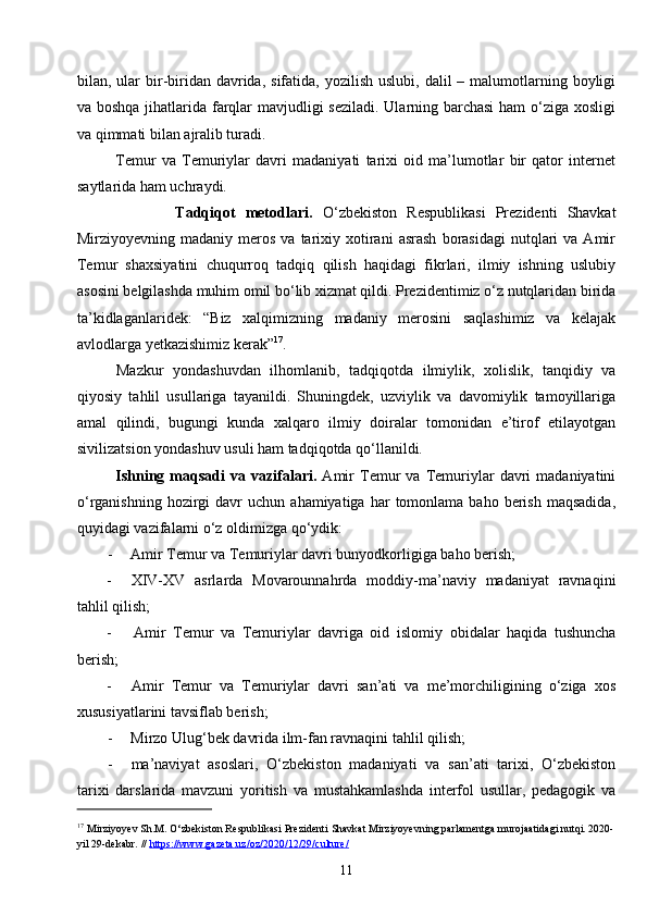 11bilan, ular  bir-biridan  davrida,  sifatida,  yozilish  uslubi, dalil   – malumotlarning boyligi
va boshqa jihatlarida farqlar  mavjudligi  seziladi. Ularning barchasi  ham  o‘ziga xosligi
va qimmati bilan ajralib turadi.
Temur   va   Temuriylar   davri   madaniyati   tarixi   oid   ma’lumotlar   bir   qator   internet
saytlarida ham uchraydi.
                    Tadqiqot   metodlari.   O‘zbekiston   Respublikasi   Prezidenti   Shavkat
Mirziyoyevning  madaniy  meros  va  tarixiy  xotirani  asrash  borasidagi   nutqlari  va  Amir
Temur   shaxsiyatini   chuqurroq   tadqiq   qilish   haqidagi   fikrlari,   ilmiy   ishning   uslubiy
asosini belgilashda muhim omil bo‘lib xizmat qildi. Prezidentimiz o‘z nutqlaridan birida
ta’kidlaganlaridek:   “Biz   xalqimizning   madaniy   merosini   saqlashimiz   va   kelajak
avlodlarga yetkazishimiz kerak” 17
.
Mazkur   yondashuvdan   ilhomlanib,   tadqiqotda   ilmiylik,   xolislik,   tanqidiy   va
qiyosiy   tahlil   usullariga   tayanildi.   Shuningdek,   uzviylik   va   davomiylik   tamoyillariga
amal   qilindi,   bugungi   kunda   xalqaro   ilmiy   doiralar   tomonidan   e’tirof   etilayotgan
sivilizatsion yondashuv usuli ham tadqiqotda qo‘llanildi.
Ishning   maqsadi   va  vazifalari.   Amir   Temur   va   Temuriylar   davri   madaniyatini
o‘rganishning  hozirgi  davr   uchun  ahamiyatiga  har  tomonlama  baho  berish  maqsadida,
quyidagi vazifalarni o‘z oldimizga qo‘ydik:
- Amir Temur va Temuriylar davri bunyodkorligiga baho berish;
- XIV-XV   asrlarda   Movarounnahrda   moddiy-ma’naviy   madaniyat   ravnaqini
tahlil qilish;
- Amir   Temur   va   Temuriylar   davriga   oid   islomiy   obidalar   haqida   tushuncha
berish;
- Amir   Temur   va   Temuriylar   davri   san’ati   va   me’morchiligining   o‘ziga   xos
xususiyatlarini tavsiflab berish;
- Mirzo Ulug‘bek davrida ilm-fan ravnaqini tahlil qilish;
- ma’naviyat   asoslari,   O‘zbekiston   madaniyati   va   san’ati   tarixi,   O‘zbekiston
tarixi   darslarida   mavzuni   yoritish   va   mustahkamlashda   interfol   usullar,   pedagogik   va
17
  Mirziyoyev Sh.M. O‘zbekiston Respublikasi Prezidenti Shavkat Mirziyoyevning parlamentga murojaatidagi nutqi. 2020-
yil 29-dekabr. //  https://www.gazeta.uz/oz/2020/12/29/culture/ 