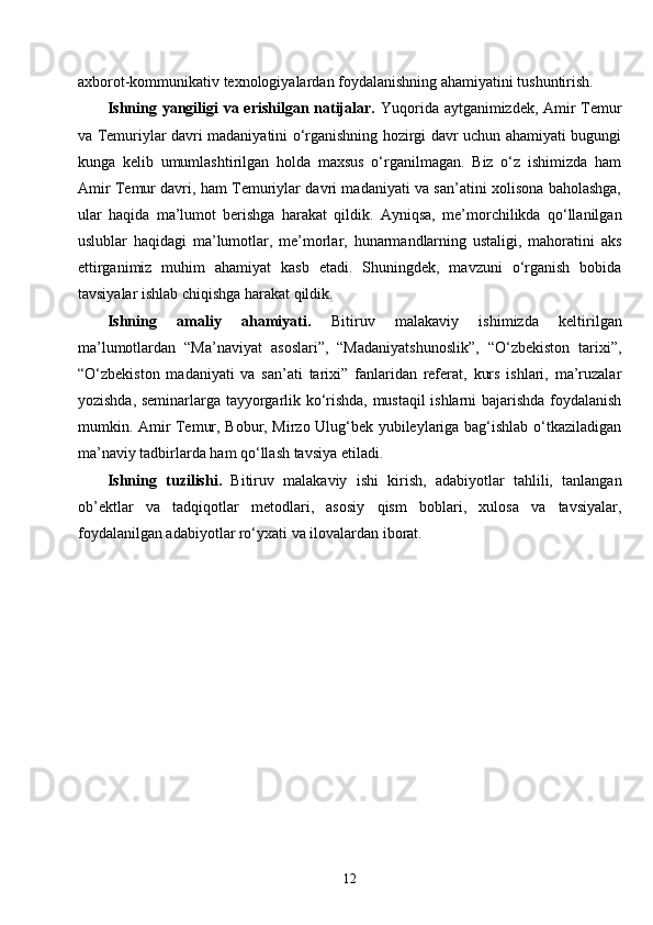 12axborot-kommunikativ texnologiyalardan foydalanishning ahamiyatini tushuntirish.
Ishning yangiligi va erishilgan natijalar.   Yuqorida aytganimizdek, Amir Temur
va Temuriylar davri madaniyatini o‘rganishning hozirgi davr uchun ahamiyati bugungi
kunga   kelib   umumlashtirilgan   holda   maxsus   o‘rganilmagan.   Biz   o‘z   ishimizda   ham
Amir Temur davri, ham Temuriylar davri madaniyati va san’atini xolisona baholashga,
ular   haqida   ma’lumot   berishga   harakat   qildik.   Ayniqsa,   me’morchilikda   qo‘llanilgan
uslublar   haqidagi   ma’lumotlar,   me’morlar,   hunarmandlarning   ustaligi,   mahoratini   aks
ettirganimiz   muhim   ahamiyat   kasb   etadi.   Shuningdek,   mavzuni   o‘rganish   bobida
tavsiyalar ishlab chiqishga harakat qildik.
Ishning   amaliy   ahamiyati.   Bitiruv   malakaviy   ishimizda   keltirilgan
ma’lumotlardan   “Ma’naviyat   asoslari”,   “Madaniyatshunoslik”,   “O‘zbekiston   tarixi”,
“O‘zbekiston   madaniyati   va   san’ati   tarixi”   fanlaridan   referat,   kurs   ishlari,   ma’ruzalar
yozishda, seminarlarga tayyorgarlik ko‘rishda, mustaqil ishlarni bajarishda foydalanish
mumkin. Amir Temur, Bobur, Mirzo Ulug‘bek yubileylariga bag‘ishlab o‘tkaziladigan
ma’naviy tadbirlarda ham qo‘llash tavsiya etiladi.
Ishning   tuzilishi.   Bitiruv   malakaviy   ish i   kirish,   adabiyotlar   tahlili,   tanlangan
ob’ektlar   va   tadqiqotlar   metodlari,   asosiy   qism   boblari,   xulosa   va   tavsiyalar,
foydalanilgan adabiyotlar ro‘yxati va ilovalardan iborat. 
