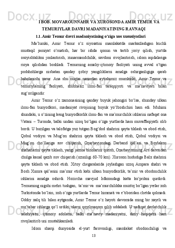 13I  BOB. MOVAROUNNAHR VA XUROSONDA AMIR TEMUR VA
TEMURIYLAR DAVRI MADANIYATINING RAVNAQI
1.1. Amir Temur davri madaniyatining o‘ziga xos xususiyatlari
Ma’lumki,   Amir   Temur   o‘z   siyosatini   mamlakatda   markazlashgan   kuchli
mustaqil   jamiyat   o‘rnatish,   har   bir   ishda   qonun   va   tartib   joriy   qilish,   yurtda
osoyishtalikni   jonlantirish,   xunarmandchilik,   savdoni   rivojlantirish,   islom   aqidalariga
rioya   qilishdan   boshladi.   Temurning   amaliy-ijtimoiy   faoliyati   uning   avval   o‘tgan
podshohlarga   nisbatan   qanday   ijobiy   yangiliklarni   amalga   oshirganligiga   qarab
baholanishi   zarur.   Ana   shu   nuqtai   nazardan   aytishimiz   mumkinki,   Amir   Temur   va
temuriylarning   faoliyati,   shubhasiz   ilmu-fan   taraqqiyoti   va   ma’naviyati   bilan
sug‘orilgandir.
Amir   Temur   o‘z   zamonasining   qanday   buyuk   jahongiri   bo‘lsa,   shunday   ulkan
ilmu-fan   bunyodkori,   madaniyat   rivojining   buyuk   yo‘lboshchisi   ham   edi.   Muhimi
shundaki, u o‘zining keng bunyodkorlik ilmu-fan va ma’murchilik ishlarini nafaqat ona
Vatani   –   Turonda,   balki   undan   uzoq   bo‘lgan   o‘zga   yurtlarda   ham   muvaffaqiyatli   olib
bordi. U buzilgan va talofatga yuz tutgan Bog‘dod shahrini qayta tiklash va obod etish,
Qobul   vodiysi   va   Mug‘on   shahrini   qayta   tiklash   va   obod   etish,   Qobul   vodiysi   va
Mug‘on   cho‘llariga   suv   chiqarish,   Ozarbayjondagi   Darband   qal’asi   va   Boylakon
shaharlarini qayta tiklash, yangi jamoa binolarini qurish, Ozarbayjonning Ars daresidan
chulga kanal qazib suv chiqarish (uzunligi 60-70 km). Xuroson hududiga Balx shahrini
qayta   tiklash   va   obod   etish.   Xitoy   chegaralarida   joylashgan   uzoq   Ampara   shahri   va
Bosh   Xumra   qal’asini   ma’mur   etish   kabi   ulkan   bunyodkorlik,   ta’mir   va   obodonchilik
ishlarini   amalga   oshirdi.   Hozircha   mavjud   Isfaxondagi   katta   ko‘prikni   qurdirdi.
Temurning nigohi mehri tushgan,  ta’mir va  ma’murchilikka muxtoj bo‘lgan yerlar xoh
Turkistonda bo‘lsin, xoh o‘zga yurtlarda Temur himmati va e’tiboridan chetda qolmadi.
Oddiy   xalq   tili   bilan   aytganda,   Amir   Temur   o‘z   hayoti   davomida   ming   bir   xayrli   va
mo‘tabar ishlarga qo‘l urdiki, ularni qoyilmaqom qilib uddaladi. U nafaqat davlatchilik
salohiyatni,   ijtimoiy   adolatni,   balki   ma’naviy   madaniyatni,   diniy   haqiqatni   ham
rivojlantirib uni mustahkamladi.
Islom   sharqi   dunyosida   el-yurt   farovonligi,   mamlakat   obodonchiligi   va 